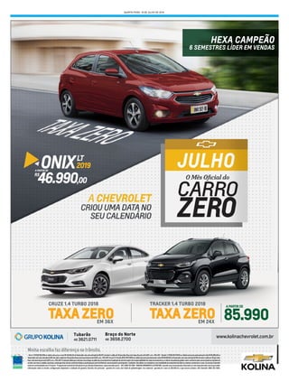 QUARTA-FEIRA, 18 DE JULHO DE 2018
: OnixLT(R7G)2018/2019corsólidacompreçoávistaR$46.990,00ouﬁnanciadocomumaentradade66,97%dovaloresaldoem30parcelasﬁxascomtaxasdejurosde0,00%a.m.+TAC+IOF; TrackerLT(1SB)2017/2018corsólidacompreçopromocionalávistaR$85.990,00ou
ﬁnanciadocomumaentradade60%dovaloresaldoem24parcelasﬁxascomtaxasdejurosde0,00%a.m.+TAC+IOF;CruzeLT1.4turbo(R7C)2017/2018corsólidacompreçopromocionalavistaR$95.990,00ouﬁnanciadocomumaentradade65%dovaloresaldoem36parcelas
ﬁxascomtaxasdejurosde0,00%a.m.+TAC+IOF;Promoçãoválidaparaveículosemestoquenopátiodaconcessionária.Aavaliaçãodoveículousadoéderesponsabilidadedecadaconcessionária,osvaloresdeavaliaçãopodemvariarconformecadaconcessionáriaetambémde
acordocommarca,modelo,opcionais,estadogeraldoveículo,sendofacultativaaaceitaçãoporpartedaRededeconcessionáriasparticipantes.Condiçõesnãoválidasoucumulativascommodalidadedevendadiretadafábrica,taxistaseprodutoresrurais.OsveículosChevrolet
estãoemconformidadecomoProconve-ProgramadeControledePoluiçãodoArporVeículosAutomotores.www.chevrolet.com.br-SAC:08007024200. IMAGENSMERAMENTEILUSTRATIVAS.ConsulteumaConcessionáriaChevroletouositewww.chevrolet.com.brparaobter
informações sobre as versões, conﬁgurações disponíveis e condições de garantia. Garantia: Uso particular - garantia de 3 anos, sem limite de quilometragem. Uso comercial- garantia de 3 anos ou 100.000 km, o que ocorrer primeiro. SAC Chevrolet: 0800-702-4200.
Minha escolha faz diferença no trânsito.
EM 24X
TRACKER 1.4 TURBO 2018
85.990
A PARTIR DE
EM 36X
CRUZE 1.4 TURBO 2018
HEXA CAMPEÃO
6 SEMESTRES LÍDER EM VENDAS
ONIXLT
A PARTIR DE
R$
46.990,00
2019
 