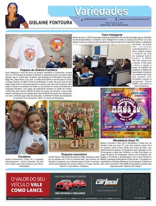 GISLAINE FONTOURA
VariedadesVariedades
Jornal Correio do Sul
Quarta-Feira, 18 de Julho de 2018
guifontoura@hotmail.com facebook.com/gislaine.fontoura.90
Tutor Inteligente
Nesta semana, a UFSC Araranguá capacita professores de escolas da região para a utilização
da ferramenta MAZK. O Sistema Tutor Inteligente foi criado no Campus da UFSC no sul do
estado e pode ser utilizado pelo professor em sala de aula como material de apoio ou aplicação
de provas. As provas
s ã o c o r r i g i d a s
automaticamente e o
aluno poderá acessar
o material da aula
em qualquer local e
horário. O MAZK
não tem custos para
a escola, é fácil para
o aluno e agiliza o
tempo de trabalho do
professor. O objetivo da
capacitação é preparar
os profissionais para
que possam criar
simulados visando a
competição “Educa
ENEM”, que ocorre no
mês de setembro.
Woodstock Anos 70
Música, diversão e arte, isto é Woodstock, a festa que vai
remeter você aos anos 70, com boa música e open food
de iguarias, frutas e frios. Serão dez horas de festa, com
estacionamento gratuito. A Woodstock será realizada no dia
18 de agosto, a partir das 16h30min, no Sitio Pura Brasil, na
Lagoa da Serra, em Araranguá. Shows com as bandas: Mr.
Rugga e The Bozos e discotecagem com os DJs Richard e
Belada. Ingressos antecipados a partir de dia 1º de agosto na
Loja Marbon e Rootera Barbearia, em Araranguá. Prepare-se
para curtir muito Rock n Roll, MPB e Disco Music na festa mais
esperada pelos “Malucos da Cidade”!
Feijoara do Grêmio Fronteira
Está chegando a hora de reunir os amigos, familiares e conhecidos, porque
vem aí a 15ª Feijoara do Grêmio Fronteira. O tradicional evento acontece neste
sábado, dia 21, a partir das 11h30min, com atrações já confirmadas. Entre elas,
Neguinho, Rafa Show e DJ Jack. O buffet será delivery, servido pela Di Gracy
e Chopp Colônia, da S&S Comércio de Bebidas. E quem não quer ficar de fora
deste mega evento, corre para garantir a camisa, que vale como ingresso. Elas
estão à venda na secretaria do clube ou nos pontos de venda da Academia e
Complexo Aquático, com opção de pagamento também no cartão de crédito,
a R$ 40,00, para sócios e R$ 60,00 para não sócios. No entanto, o sócio pode
adquirir camisas para convidados pelo valor de R$ 40,00 e quem for indicado por
um sócio, também paga valor de associado. O Grêmio Fronteira fica localizado
na avenida 15 de Novembro, 2030, no Centro de Araranguá.
Pequena vencedora
Alinda Yasmin, filha de Derli eAdércio Velter, participou neste
fim de semana da V Pé na Estrada Kids, que ocorreu em
Sombrio. A pequena, que é de Araranguá, foi até o município
vizinho para participar da corrida e faturou o 4º lugar. Na foto
Yasmin e o pai Adércio. Parabéns!
Parabéns
Quem aniversariou ontem foi o vereador
araranguaense, Jacinto Dassoler. Na foto
com a neta Luiza, esta menina é uma fofura.
Felicidades!
 