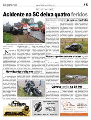 15Segurança Jornal Correio do Sul
Segunda-Feira, 20 de Novembro de 2017
Movimentado
Capotamento e incêndio de carro são registrados
Motorista perde o controle e cai em açude
Moto fica destruída em colisão
Carreta tomba na BR 101
AcidentenaSCdeixaquatroferidos
Na tarde deste sábado, dia
18, por volta das 04h30min,
o Corpo de Bombeiros de
Passo de Torres foi acionado
para atender uma ocorrência
de incêndio em automóvel, na
rua Coronel João Fernandes,
no Centro do município. Che-
gando no local, a guarnição se
deparou com um Fiat Uno, de
cor prata, em chamas na parte
traseira e o incêndio foi extinto
comumalinhadeataquedireto.
O carro estava estacionado em
frente a uma mecânica, sendo
que nem o proprietário do
veículo e nem o proprietário
da mecânica estavam no local,
desta forma a Polícia Militar
ficou responsável pela guarda
do Fiat Uno.
Por volta das 15h30min
deste domingo, uma mulher
foi vítima de um acidente de
trânsito, ocorrido na rodovia
SC 447, na comunidade de
Limeira, em Meleiro. O Cor-
po de Bombeiros deTurvo foi
acionado para atender a ocor-
rência e quando chegou ao
local constatou que a mulher
estava consciente e orientada,
porém com a pressão arterial
alta e apresentando suspeita
de fratura no braço direito.
O veículo da vítima, um
Renault Clio, de cor branca,
Na tarde da última sexta-
-feira o corpo de Bombeiros
de Sombrio e Polícia Militar
de Balneário Gaivota atende-
ram a um acidente de trânsito
no bairro Lagoa de Fora, na
rodovia José Tiscoski pró-
ximo à entrada do Sítio do
Cássio(ponto de referência).
Tratava-se de uma colisão
entre um veículo Golf, de cor
prata de Sombrio e uma moto
Yamaha YZF R1.
Segundo informação, a
moto seguia sentido Balneário
Gaivota-Sombrio, quando o
Golf foi entrar na rodovia,
Na noite de sexta-feira, por
volta das 23h, o Corpo de Bom-
beirosdePassodeTorresePolícia
RodoviáriaFederalforamaciona-
dos para atender uma ocorrência
deacidentedetrânsitonaBR101,
Já na tarde de sexta-feira,
dia 17, por volta de 12h30min,
o Corpo de Bombeiros de
Passo de Torres foi acionado
para atender uma ocorrência
acidentedetrânsitonaRodovia
SC 290, no bairro Vila Santa
Catarina, em São João do Sul.
Chegandonolocal,aguarnição
se deparou com uma saída de
pista, seguido de capotamento
de um veículo Gol, de cor
encontrava-se em açude,
parcialmente submerso. Con-
forme relato da mulher, ela
perdeu controle de seu carro,
saindo da pista e sofrendo
queda no açude, ela informou
ainda que saiu sozinha do
ocasionando a colisão. Segun-
do os bombeiros, o jovem que
conduzia a moto foi levado
paraohospitalcomferimentos
leves. A moto do rapaz ficou
próximoàentradadacomunidade
de Barrinha, em São João do Sul.
Segundo o Corpo de Bom-
beiros, no local tratava-se de
um tombamento de uma carreta
carregada de tábuas de pinus,
um volvo bi-trem com placas de
Tubarão. O condutor do veículo
preta, a vítima, uma mulher de
29 anos, estava no interior do
automóvel, no banco do mo-
torista, consciente e orientada,
comsinaisvitaisnormais,apre-
sentando escoriações no rosto.
Após os socorristas tirarem a
vítima de dentro do veículo,
prestaram os primeiros socor-
ros e encaminharam a mulher
ao Hospital Nossa Senhora de
Fátima, de Praia Grande.
veículo. Após o Atendimen-
to Pré-Hospitalar (APH) os
bombeiros conduziram a
motorista até o Hospital Re-
gional de Araranguá (HRA)
para avaliação e cuidados
médicos.
completamente destruída.
Enquanto a PM realizava os
procedimentos necessários, o
trânsito na rodovia ficou muito
lento por mais de 20 minutos.
era um homem de 30 anos que
sofreu apenas escoriações, o
carona, masculino de 14 anos foi
conduzido ao hospital de Praia
Grande com corte na região da
boca. O local ficou aos cuidados
da PRF. Não houve outros veícu-
los envolvidos no acidente.
N
a tarde deste sá-
bado, por volta
das 16 horas, um
acidente de trânsito, envolven-
do dois veículos de passeio, foi
registrado na rodovia SC 447,
no bairro Lagoa da Serra, em
Araranguá. De acordo com in-
formaçõesrepassadasaoCorpo
deBombeiros,umveículoSan-
dero,complacasdeCriciúmae
um veículo Gol, com placas de
Araranguá, ambos conduzidos
por motoristas homens, sofre-
Colisão entre dois carros, deixou quatro feridos, mas somente ferimentos leves
Apesar da destruição da moto, o piloto se feriu levemente
ram uma colisão frontal.
Devidoaoacidente,quatro
pessoas ficaram feridas, dentre
elas a caroneira do Sandero,
que foi encontrada no lado de
fora do veículo, atendida pri-
meiramente pelos bombeiros
e conduzida pelo Samu de
Meleiro ao Hospital Regional
de Araranguá (HRA).
O condutor do Gol so-
freu ferimentos nas pernas,
braços, boca e cabeça, estava
confuso, porém consciente e
com os sinais vitais normais;
o passageiro do Gol foi feri-
do no rosto e também estava
confuso, porém consciente. Já
o condutor do Sandero relatou
ter perdido a consciência após
a colisão. Ele estava preso no
interiordoveículoefoiretirado
pelos bombeiros e apresentava
ferimentos no joelho esquerdo,
pernas, tórax e fortes dores na
região pélvica. Os três homens
foram levados pelo Corpo de
Bombeiros ao HRA.
Profissionais do Corpo de
Bombeiros de Turvo e Araran-
guá, Samu de Meleiro, Polícia
Militar de Araranguá e Polícia
Militar Rodoviária Estadual
trabalharam na ocorrência.
Gislaine Fontoura
Araranguá
Gislaine Fontoura
Região
Gislaine Fontoura
Meleiro
Balneário Gaivota
São João do Sul
 