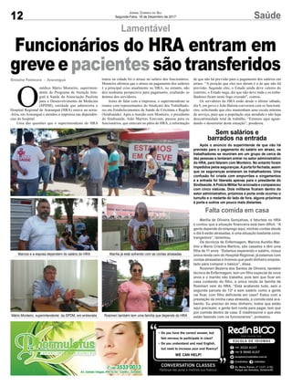 12 SaúdeJornal Correio do Sul
Segunda-Feira, 18 de Dezembro de 2017
Lamentável
Funcionários do HRA entram em
greve e pacientes são transferidos
O
médico Mário Monteiro, superinten-
dente do Programa de Atenção Inte-
gral à Saúde da Associação Paulista
para o Desenvolvimento da Medicina
(SPDM), entidade que administra o
Hospital Regional de Araranguá (HRA) esteve na sexta-
-feira, em Araranguá e atendeu a imprensa nas dependên-
cias do hospital.
Uma das questões que o superintendente do HRA
tratou na cidade foi o atraso no salário dos funcionários.
Monteiro afirmou que o atraso no pagamento dos salários
é a principal crise atualmente no HRA, no entanto, não
deu nenhuma perspectiva para pagamento, exaltando os
ânimos dos servidores.
Antes de falar com a imprensa, o superintendente se
reuniu com representantes do Sindicato dos Trabalhado-
res em Estabelecimentos de Saúde de Criciúma e Região
(Sindisaúde). Após a reunião com Monteiro, o presidente
do Sindisaúde, João Martins Estevam, passou para os
funcionários, que estavam no pátio do HRA, a informação
de que não há previsão para o pagamento dos salários em
atraso. “A posição que eles nos deram é a de que não há
previsão. Segundo eles, o Estado ainda deve valores do
contrato, o Estado nega, diz que não deve nada e os traba-
lhadores ficam neste fogo cruzado”, contou.
Os servidores do HRA estão desde o último sábado,
dia 9, em greve e João Batista conversou com os funcioná-
rios, solicitando que eles mantenham uma escala mínima
de serviço, para que a população seja atendida e não haja
descontinuidade total de trabalho. “Estamos aqui aguar-
dando o desenrolar desta situação”, ponderou.
Gislaine Fontoura - Araranguá
Mário Monteiro, superintendente da SPDM, em entrevista Rosimeri também tem uma família que depende do HRA
Marcos e a esposa dependem do salário do HRA Marília já está sofrendo com as contas atrasadas
Falta comida em casa
Marília de Oliveira Gonçalves, é faturista no HRA
e contou que a situação financeira está bem difícil. “A
gente depende do emprego aqui, minhas contas desde
o dia 8 estão atrasadas, é uma situação bastante cons-
trangedora”, lamentou.
Os técnicos de Enfermagem, Marcos Aurélio Mar-
tins e Maria Cristina Martins, são casados e têm uma
filha de 11 anos. “Estamos esperando o salário, nossa
única renda vem do Hospital Regional, já estamos com
contas atrasadas e tivemos que pedir dinheiro empres-
tado para comprar o básico”, disse.
Rosimeri Bezerra dos Santos de Oliveira, também
técnica de Enfermagem, tem um filho especial de nove
anos e o marido não trabalha, pois tem que ficar em
casa cuidando do filho, a única renda da família de
Rosimeri vem do HRA. “Está acabando tudo, sem a
segunda parcela do 13º e sem salário como a gente
vai ficar, com filho deficiente em casa? Estou com a
prestação da minha casa atrasada, a comida está aca-
bando. Eu preciso do meu dinheiro, todos que estão
aqui precisam, a gente tem conta para pagar, tem que
por comida dentro de casa. É inadmissível o que eles
estão fazendo com os funcionários”, protestou.
Sem salários e
barrados na entrada
Após o anúncio do superintende de que não há
previsão para o pagamento do salário em atraso, os
trabalhadores se reuniram em um grupo de cerca de
dez pessoas e tentaram entrar no setor administrativo
do HRA, para falarem com Monteiro. No entanto foram
impedidos pelos seguranças.Aporta foi fechada, assim
que os seguranças avistaram os trabalhadores. Uma
confusão foi criada com empurrões e xingamentos
e a entrada foi liberada apenas para o presidente do
Sindisaúde.APolícia Militar foi acionada e compareceu
com cinco viaturas. Dois militares ficaram dentro do
setor administrativo, próximos à porta onde ocorreu o
tumulto e o restante do lado de fora, alguns próximos
à porta e outros um pouco mais distantes.
 