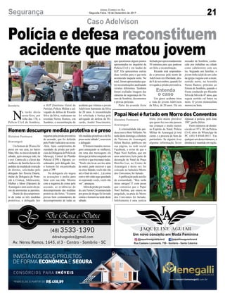 21Segurança Jornal Correio do Sul
Segunda-Feira, 18 de Dezembro de 2017
Caso Adelvison
Papai Noel é furtado em Morro dos Conventos
Homem descumpre medida protetiva e é preso
Polícia e defesa reconstituem
acidente que matou jovem
A criminalidade não per-
doounemoBomVelhinho.Na
tardedestedomingo,adiretora
de Turismo de Araranguá,
Helen Becker, publicou em
sua página, na rede social
Facebook, o aviso de que o
Papai Noel Surfista, que em
anos anteriores fazia parte da
decoração de Natal da Praça
Hercílio Luz, no Centro de
Araranguá e desta vez foi
colocado no balneário Morro
dos Conventos, foi furtado.
Apublicação pede auxílio
da comunidade. “Boa tarde
meus amigos! É com pesar
que comunico que o Papai
Noel Surfista, que estava no
pergolado, na praia do Morro
dos Conventos foi furtado.
Infelizmente é uma notícia
Um homem de 20 anos foi
preso em sua casa, no bairro
MatoAlto,noiníciodatardede
sábado, após ameaçar mãe, tia
e avó. Contra ele e a favor das
mulheres da família havia três
pedidos de medida de restrição
de direitos, solicitadas pelo
delegado Jair Pereira Duarte,
titular da Delegacia de Prote-
ção à Criança, Adolescente,
Mulher e Idoso (Dpcami) de
Araranguá e nem assim ele pa-
rou de atormentar as parentes.
Diante do descumprimen-
to de todas as três medidas
protetivas, o delegado Jair
N
a tarde desta
sexta-feira, por
volta das 17h, a
Polícia Civil de Sombrio,
triste, pois muito provável
que quem fez isso não pensou
nas crianças e muito menos
no Espírito do Natal. Polícia
Militar de Araranguá já está
ciente e a procura do bem do
patrimônio. Se alguém tiver
alguma informação favor
requereupelaprisãopreventiva
do acusado, que foi deferida
pelo Poder Judiciário na sexta-
-feira. Após cumprimento do
mandado de prisão por poli-
ciaisdaDelegaciadePolíciade
Maracajá, Central de Plantão
Policial (CPP) e Dpcami, co-
ordenados pelo delegado Jair,
o homem foi encaminhado
para a CPP.
Na delegacia ele negou
as acusações e pediu para
falar com sua mãe. Mesmo
com a negativa do crime pelo
acusado, as evidências do
descumprimento das medidas
protetivas são fortes. “Existem
provas bem contundentes do
descumprimento de todas as
o IGP (Instituto Geral de
Perícia), Polícia Militar e ad-
vogado de defesa de Ricardo
Silva da Silva, realizaram na
avenida Nereu Ramos, em
Sombrio, a reconstituição do
repassar à polícia, pelo fone
190”, pediu Helen.
Outro números de denún-
cia são os 197 e 181 da Polícia
Civil, além do WhatsApp da
PC (48) 9.8844-0011. Em
qualquerumdestesnúmeros,a
denúncia é mantida em sigilo.
trêsmedidasprotetivaseelefoi
preso neste sábado”, asseverou
o delegado.
O homem mandou mensa-
gens ameaçando as mulheres,
em uma das mensagens ele
diziaquejátinhacompradoum
revólver e que iria matar todas.
“Vocês vão levar um tiro atrás
do outro, pode escrever o que
euestoufalando,vocêsnãovão
até o final do mês (...) já estou
com o três oitão aqui guardado
só esperando vocês, vocês vão
ver”, ameaçou.
Alémdaprisãopormanda-
do, umTermo Circunstanciado
por posse de drogas foi lavrado
contra o homem na tarde deste
sábado.
acidente que vitimou o jovem
Adelvison Sarmento da Silva
de 20 anos. A reconstituição
foi solicitada a Justiça pelo
advogado de defesa de Ri-
cardo, André Nascimento,
Gislaine Fontoura
Araranguá
Gislaine Fontoura
Araranguá
Sombrio
que questionou alguns pontos
apresentados no inquérito da
Polícia Civil e em laudos do
IGP. Ele apresentou outras
duas versões para o que teria
acontecido naquela noite. No
total, foram apresentadas qua-
tro reconstituições analisando
versões diferentes. Também
foram avaliadas imagens das
câmeras de segurança do Fó-
rum de Sombrio, documentos
e provas periciais.
Parte da avenida ficou
fechadaporaproximadamente
50 minutos para que pudesse
ser feito a reconstituição.
Ricardo está responden-
do o processo pela morte de
Adelvison em liberdade, des-
de 8 de novembro, quando foi
revogada a prisão preventiva.
Um grave acidente tirou
a vida do jovem Adelvison
da Silva, de 20 anos. Ele era
morador de Sombrio, conhe-
cido por trabalhar na cidade
como cabeleireiro com seu
tio. Segundo um familiar, o
jovem tinha saído de um culto
da igreja e seguia com a moto,
sentido norte, na Avenida
Nereu Ramos, próximo ao
Fórum de Sombrio, quando o
Fiesta conduzido por Ricardo
Silva da Silva de 47 anos, que
seguia sentido sul bateu na
moto. O jovem motociclista
morreu na hora.
*PARCELAS À PARTIR DE R$458,89
CONSÓRCIOS PARA IMÓVEIS
INVISTA NOS SEUS PROJETOS
DE FORMA ECONÔMICAE SEGURA
www.consorciomenegalli.com.br
Entenda
o caso
 