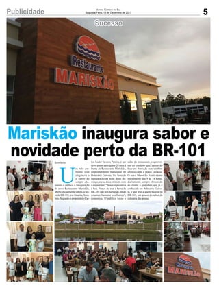 5Publicidade Jornal Correio do Sul
Segunda-Feira, 18 de Dezembro de 2017
Sucesso
Mariskão inaugura sabor e
novidade perto da BR-101
U
m belo am-
biente, com
elegância e
o sabor de
sempre cha-
maram o público à inauguração
do novo Restaurante Mariskão,
aberto oficialmente ontem, à bei-
ra da BR-101, em Guarita, Som-
brio. Segundo o proprietário Car-
los André Tavares Pereira, é um
novo passo após quase 20 anos à
frente do Restaurante Mariskão,
empreendimento tradicional em
Balneário Gaivota. Na festa de
inauguração na noite deste do-
mingo, ele se disse otimista com
o restaurante. “Nossa expectativa
é boa. Frutos do mar à beira da
BR-101 não tem na região, então
estamos bastante confiantes”,
comentou. O público lotou o
salão do restaurante, e aprovei-
tou do cardápio que, apesar do
foco em frutos do mar, também
oferece carne e pratos variados.
O novo Mariskão ficará aberto
inicialmente das 9 às 18 horas,
diariamente, sempre oferecendo
ao cliente a qualidade que já é
conhecida em Balneário Gaivo-
ta, e que traz a quem trafega na
BR-101, um pouco do sabor da
culinária das praias.
Sombrio
 