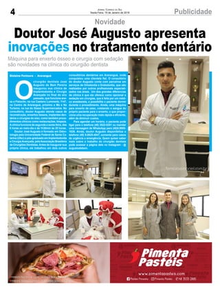 4 PublicidadeJornal Correio do Sul
Sexta-Feira, 19 de Janeiro de 2018
Novidade
Máquina para enxerto ósseo e cirurgia com sedação
são novidades na clínica do cirurgião dentista
Gislaine Fontoura - Araranguá
Doutor José Augusto apresenta
inovações no tratamento dentário
O
cirurgião dentista José
Augusto de Bem Pereira
inaugurou sua clínica de
Implantodontia e Cirurgia
Avançada no final do ano
passado, que funciona ane-
xa a Fisioclin, na rua Caetano Lummertz, 1147,
no Centro de Araranguá, próximo a Ma e Na
Turismo, na rua do Giassi Supermercados. No
consultório, doutor Augusto atende casos de
reconstrução, enxertos ósseos, implantes den-
tários e cirurgias do siso, como também proce-
dimentos clínicos como restaurações, limpeza.
Aclínica funciona de segunda a sexta-feira, das
8 horas ao meio-dia e da 1h30min às 20 horas.
Doutor José Augusto é formado em Odon-
tologia pela Universidade Federal de Santa Ca-
tarina (Ufsc) e pós-graduado em Implantodontia
e CirurgiaAvançada, pelaAssociação Brasileira
de Cirurgiões Dentistas.Antes de inaugurar sua
própria clínica, ele trabalhou em dois outros
consultórios dentários em Araranguá, onde
conquistou uma clientela fiel. O consultório
do doutor Augusto conta com parceiros em
serviços de Ortodontia e Endodontia, que são
realizados por outros profissionais especiali-
zados nas áreas. Um dos grandes diferencias
da clínica é que ela oferece como opcional a
sedação em cirurgias, que é feita por um médi-
co anestesista, e possibilita o paciente dormir
durante o procedimento. Ainda, uma máquina
para enxerto de osso, coletando o sangue do
próprio paciente para o enxerto, o que propor-
ciona uma recuperação mais rápida e eficiente,
além de diminuir custos.
Para agendar um horário, o paciente pode
ligar para o telefone (48) 3522-0201 ou mandar
uma mensagem de WhatsApp para (48)9.9955-
1826. Ainda, doutor Augusto disponibiliza o
telefone (48) 9.8825-4047, somente para casos
de urgência e emergência. Quem quiser saber
mais sobre o trabalho do cirurgião dentista
pode acessar a página dele no Instagram - @
augustodebem.
 
