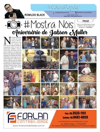 FRASE
“Todos os seus sonhos podem se tornar
realidade se você tem coragem para
persegui-los” – Walt Disney
JORNAL CORREIO DO SUL
Sexta-Feira, 19 de Janeiro de 2018
ROMILDO BLACK
romildoblack@hotmail.com facebook.com/romildoblack
Aniversário de Jabson Muller
N
a última terça-feira
a festa foi dele,
Jabson Muller,
empresário que
fez questão de
junto de seus amigos e familiares
comemorar seus 35 anos de
muitas lutas, trabalho e sucesso.
A top festa aconteceu em sua
linda residência em Balneário
Gaivota, que recebeu na decoração
elementos do Mailing Pub Music
lembrando o sucesso que seu novo
empreendimento. Muita gente
bonita e inﬂuente além de amigos
de longa data do empresário esteve
presente para ver Jabson apagar as
velinhas! Parabéns Jabson, muitas
felicidades e ainda mais sucesso
em sua caminhada!
 