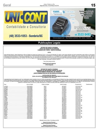 15
Jornal Correio do Sul
Segunda-Feira, 19 de Março de 2018Geral
Publicações Legais
ESTADO DE SANTA CATARINA
OFÍCIO DE REGISTRO DE IMÓVEIS
COMARCA DE TURVO - SANTA CATARINA
EDITAL
Tanise Machado Marcon, Oficial Designada do Ofício de Registro de Imóveis da Comarca de Turvo, no uso de suas atribuições, faz saber a quem possa interessar que foram apresentados neste Cartório os documentos
relativos ao desmembramento de imóvel urbano, de propriedade de TERESAANTÔNIA SCARSANELLA SCARABELOT, CPF 398.582.009-00, RG 1.088.607 SSI/SC, brasileira, viúva, do lar, nascida em 08.07.1944, residente
e domiciliada na Rua Rui Barbosa, nº 2.652, Bairro Cidade Alta, Turvo - SC, para exame dos interessados de acordo com a Lei 6.766/79, a ser implantado na área de (20.079,40m²), localizado na Cidade Alta, Turvo-SC, com
as confrontações constantes da matrícula nº 28.208, Livro 2 RG do Registro de Imóveis da Comarca de Turvo-SC, e que, decorrido o prazo de quinze (15) dias da última publicação, proceder-se-á ao competente registro, caso
não haja impugnação. Autorização Ambiental: 6258/2017.
Turvo, 08 de março de 2018.
TANISE MACHADO MARCON
Oficial Designada
ESTADO DE SANTA CATARINA
MUNICIPIO DE BALNEÁRIO ARROIO DO SILVA
DEPARTAMENTO MUNICIPAL DE TRÂNSITO
JUNTA ADMINISTRATIVA DE RECURSOS DE INFRAÇÕES
NOTIFICAÇÕES DE TRÂNSITO
EDITAL DE NOTIFICAÇÃO POR AUTUAÇÃO PELO COMETIMENTO DE INFRAÇÃO
DE TRÂNSITO Nº 001 2601/2018
FUNDAMENTADO NOS TERMOS DOART. 281 PARÁGRAFO ÚNICO. INCISO ll, DALEI Nº, 9.503, DE 23/09/1997,A AUTORIDADE DE TRÂNSITOAO FINAL INDENTIFICADA, NOTIFICAO(S) PROPRIETÁRIO(S), DO(S)
VEICULO(S)ABAIXO ESPECIFICADO(S), DAAUTUAÇÃO PELO COMETIMENTO DA(S) INFRACÃO(ÕES) RERSPECTIVA(S), PODENDO. CASO QUEIRA, NO PRAZO DE 30 (TRINTA) DIAS,APRESENTAR DEFESADA
AUTUAÇÃO, OU AINDA INFORMAR O REAL CONDUTOR, CONFORME DISPOSTO NO ART, 257, PARÁGRAFO 7 DA MESMA LEI, COMBINADO COM A RESOLUÇÃO Nº, 017/1998 DO CONTRAN,SENDO PESSOA
JURIDICA O PROPRIETÁRIO DO VEICULO, A NÃO INDICAÇÃO DO CONDUTOR IMPLICARÁ NAS SANÇÕES DO ART, 257, PARÁGRAFO 8 DO CTB
Placa Auto de Infração Código da Infração/ Data da Infração Enquadramento Desdobramento
GYX3333..................................................................................P03OC000CK 5452-1 29/12/2017 181*VIII DO CTB
DLP7862....................................................................................P03OC0009U 5185-1 27/12/2017 167 DO CTB
IOB0100.....................................................................................P03OC0009F 5185-1 27/12/2017 167 DO CTB
MLG9643....................................................................................P03OC000RI 5452-1 14/01/2018 181*VIII DO CTB
MIN6574 ....................................................................................P03OC000S8 5738-0 14/01/2018 186*II DO CTB
IBA4449....................................................................................P03OC000GK 5185-1 31/12/2017 167 DO CTB
IPM4372 ....................................................................................P03OC000JU 5185-1 01/01/2018 167 DO CTB
INQ5638 ....................................................................................P03OC000AP 5185-1 27/12/2017 167 DO CTB
ISD4912......................................................................................P03OC000GI 5185-1 31/12/2017 167 DO CTB
HOU0570....................................................................................P03OC000IX 5452-5 31/12/2017 181*VIII DO CTB
III0630........................................................................................P03OC000F8 5185-1 31/12/2018 167 DO CTB
IGI8656......................................................................................P03OC0007X 5452-1 26/12/2017 181*VIII DO CTB
IOV4428....................................................................................P03OC000PC 5185-1 08/01/2018 167 DO CTB
PJJ3003....................................................................................P03OC000YO 5452-5 03/02/2018 181*VIII DO CTB
IOP7681....................................................................................P03OC000YN 5452-5 03/02/2018 181*VIII DO CTB
IVK5170....................................................................................P03OC000NH 7625-1 06/01/2018 181,XX DO CTB
AQX7266....................................................................................P02QX00083 5185-1 27/01/2018 167 DO CTB
IWR8740...................................................................................P03OC000GX 5485-2 31/12/2017 167 DO CTB
MAW3391..................................................................................P01GL001CA 5185-1 26/01/2018 167 DO CTB
MHI1543 ....................................................................................P03OC000B8 5452-1 28/12/2017 181*VIII DO CTB
ISY2753......................................................................................P02QX00084 5185-1 27/01/2018 167 DO CTB
IFP0892 .....................................................................................P03OC000U1 5452-2 19/01/2018 181*VIII DO CTB
ITM2183.....................................................................................P03OC000KF 5452-5 02/01/2018 181*VIII DO CTB
MKY3172................................................................................... P03OC00137 5185-1 01/03/2018 167 DO CTB
IMA5781 .....................................................................................P02UB00015 5525-0 25/12/2017 181*XV DO CTB
IMA5781 .....................................................................................P02UB00014 5452-1 25/12/2017 181*VIII DO CTB
IOR3019 ....................................................................................P02QX0008B 5185-1 28/01/2018 167 DO CTB
IIX2274......................................................................................P03OC000KH 5452-5 02/01/2018 181*VIII DO CTB
IMW9001 ...................................................................................P03OC0008N 5185-1 27/12/2017 167 DO CTB
IJJ5387 .......................................................................................P03OC00114 5185-1 16/02/2018 167 DO CTB
IVG1177.....................................................................................P03OC000XJ 5525-0 01/02/2018 181*XV DO CTB
IVG1177.....................................................................................P03OC000XK 5452-5 01/02/2018 181*VIII DO CTB
IJX4915......................................................................................P03OC000XP 5185-1 01/02/2018 167 DO CTB
Balneário Arroio do Silva, 16 de Março de 2018
Sérgio Onir Alves Francisco
Diretor de Departamento de Trânsito
Sérgio Onir Alves Francisco
Diretor de Departamento de Trânsito
 