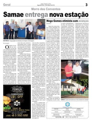 3Geral Jornal Correio do Sul
Segunda-Feira, 19 de Março de 2018
Apesar dos muitos desa-
fios a serem enfrentados este
ano, o vereador, líder do go-
verno na Câmara e presidente
do MDB de Sombrio, Nego
Gomes, está otimista. Um dos
motivos do seu entusiasmo
foi à posse de Eduardo Pinho
Moreira no governo do estado.
Moreira é também do MDB,
e é de Criciúma, portanto,
conhece bem as necessidades
do sul catarinense. “Agora
ele tem a caneta na mão, e
vamos cobrar que antigas
reivindicações nossas sejam
atendidas”, disse o vereador
no dia da posse, que ele fez
questão de acompanhar, em
Florianópolis. “Queremos es-
tar lá porque quem não é visto,
não é lembrado”, justificou.
Uma das primeiras vitó-
rias em nível estadual, foi em
relação à cobrança para que
a escola Protásio Joaquim da
Cunha, no bairro São José,
em Sombrio, receba uma
quadra coberta. Nego Gomes,
que mora no bairro, há bas-
tante tempo abraçou a causa
ao lado da direção, conselho
deliberativo, funcionários e
alunos. “Em 2017 procuramos
o secretário Heriberto para
solicitar essa importante obra
para a comunidade escolar
e agora ficamos felizes com
a vistoria, que é o primeiro
passo para o atendimento da
solicitação”, disse.
Agora em 2018, um re-
querimentodeapoioaopedido
foi aprovado na Câmara, e em
seguida, Nego entregou um
ofício com a reivindicação,
diretamente ao novo gover-
nador. Na semana passada, o
secretário regional Heriberto
Schmidt garantiu que a obra
será realizada.
Quanto ao município,
Nego Gomes faz questão de
acompanhar de perto todos
Morro dos Conventos
Nego Gomes otimista com avanços
os setores, principalmente o
de obras. Sua presença nas
comunidades, verificando o
andamento de projetos é tão
frequente, que ele costuma ser
tratado pela população como
sefossemembrodoexecutivo.
Ao participar de programas de
rádio, por exemplo, o verea-
dor recebe uma enxurrada de
questionamentos de ouvintes
querendosaberquandosuarua
será calçada, e outras informa-
ções similares. Ninguém fica
sem resposta: “As pessoas têm
direito de cobrar, e nós temos
que tentar atender da melhor
forma possível. Muitas vezes,
a gente também cobrando de
quem pode fazer”, explica.
Na semana passada, o
líderdogovernoesteveaolado
do prefeito Zênio Cardoso em
discussões importantes para
o município. Uma delas foi
à visita de um engenheiro do
Departamento Nacional de
Infraestrutura em Transporte
(Dnit) para verificar a possi-
bilidade de atender reivindi-
cações que são feitas desde
as obras de duplicação da
BR 101. Em agosto de 2017,
como presidente do legislativo
municipal, Nego organizou
uma audiência pública já para
tratar destas questões. “Vamos
continuar buscando solução
para o problema enfrentado
por alguns moradores das
margens da rodovia”, diz.
Nego também acompanhou a
apresentação do estudo para a
implantação do estacionamen-
torotativonocentrodacidade.
Defensordesteprojeto,acredi-
ta que ele vai melhorar a mo-
bilidade urbana. “Aos poucos
as coisas vão acontecendo e o
que se percebe, com alegria,
é que Sombrio não para de
crescer”, finaliza.
O
sábado foi mar-
cado por emo-
ção, isso por que
oServiçoMunicipaldeÁguae
Esgoto deAraranguá (Samae)
realizouaentregademaisuma
grandiosa obra à comunidade.
A inauguração da Estação de
Tratamento de Água (ETA I)
Morro dos Conventos contou
com a presença de autoridades
políticas locais e regionais,
representantes de entidades,
estudantes e comunidade.
Os alunos da Escola de
Educação Básica Padre An-
tônio Luiz Dias do Morro dos
Conventos abriramasolenida-
de e realizaram uma apresen-
tação sobre a água.
Um dos momentos mais
marcantes da solenidade foi
as homenagens aqueles que
lutaram pela implantação da
ETAna comunidade do Morro
dos Conventos. Familiares
receberam um quadro em
forma de agradecimento por
Sombrio
Araranguá
Samae entrega nova estação
G.C.S LTDA - ME CNPJ 17.467.695/0001-19
Comercial:
l48l 3533.0870
comercial@grupocorreiodosul.com.br
ali@grupocorreiodosul.com.br
Diretor Geral
diretor@grupocorreiodosul.com.br
Redação:
Aline Bauer
editor@grupocorreiodosul.com.br
Publicações legais:
tomaz@grupocorreiodosul.com.br
Financeiro
financeiro@grupocorreiodosul.com.br
Diagramação/Arte:
Erivaldo Ferreira (Aldo)
cristian@grupocorreiodosul.com.br
Sul Gráfica
sulgrafica@grupocorreiodosul.com.br
Circulação/Assinatura
l48l 3533.0870
assinaturas@grupocorreiodosul.com.br
HISTÓRICO: Inauguração foi marcada por emoção e homenagens
OBRAS: Quadra de escola era um dos anseioso do vereador
terem feito uma comissão e
intermediado junto ao grupo
DiomisioFreitas,quenaépoca
era proprietário da Estação.
Além deles, o prefeito na épo-
caGercinoPasqualieafamília
Freitas também receberam a
homenagem.
Também foram homena-
geados os primeiros operado-
res na ETA e ainda o senhor
Santos de Souza Santana que
mesmo como a idade já avan-
çada não mediu esforços e
compareceu a inauguração
acompanhado do seu filho.
Bastante emocionado, seu
Santos agradeceu a lembrança
e disse que estava feliz por
fazer parte da história da ETA
Morro dos Conventos.
O diretor geral do Samae,
José Hilson Sasso agradeceu
o prefeito Mariano Mazzuco
pela parceria e confiança e
todos aqueles que fazem parte
da história do serviço e da Es-
tação deTratamento do Morro
dos Conventos. “Se hoje o
Samae tem recursos para in-
vestir em obras, maquinários,
capacitações, é por que tem
um histórico de excelência em
gestão.Todos aqueles quepas-
saram pela autarquia merecem
nosso reconhecimento”, disse.
O prefeito de Araranguá
Mariano Mazzuco definiu a
inauguração da ETAI em uma
única palavra: gratidão. “Nos-
so agradecimento a todos os
antigos e atuais funcionários
do Samae, pois se a autarquia
hoje tem essa estrutura é por
que teve até hoje pessoas
comprometidas com a cidade.
Minha gratidão não só como
prefeito, mas como cidadão”,
frisou. O prefeito salientou
que a história do Samae é de
muito sucesso e que a obra da
ETAI é grandiosa, onde foram
investidos cerca de R$ de 2
milhões de recursos próprios.
OdeputadoEstadualJosé
Milton Scheffer enalteceu a
administraçãodeMarianoMa-
zzuco e do diretor geral José
HilsonSasso.“Umbeloexem-
plo de gestão, que demonstra
a eficiência e lucratividade do
Samae quando bem adminis-
trado”, comentou.
A inauguração contou
com a presença do prefeito de
Araranguá Mariano Mazzuco,
dodeputadoFederalJorgeBo-
eira, deputado Estadual José
Milton Scheffer, secretários
e diretores da Administração,
vereadores, presidente da
CDL e Rotary, entre outras
autoridades.
A nova e moderna Esta-
ção de Tratamento de Água
(ETA) do Balneário Morro
dos Conventos atenderá ainda
Manhoso, Paiquerê e Canji-
quinha.Aárea total é de cerca
de 2 mil metros quadrados, e é
feita de aço carbono, que tem
umadurabilidademuitomaior,
ainda mais por ser tratar de um
balneário, onde o ambiente é
mais agressivo.
 