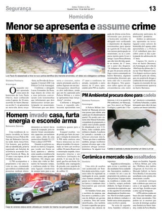 13Segurança Jornal Correio do Sul
Quarta-Feira, 19 de Abril de 2017
Menorseapresentaeassumecrime
Luís Paulo foi assassinado a tiros na rua e polícia identifica dois menores envolvidos, um deles vai a delegacia e confessa
Cadela é castrada e precisa encontrar um dono e um lar
Casa de veraneio estava sendo utilizada por morador da mesma rua para guardar coisas
Homicídio
Cerâmicaemercadosãoassaltados
PMAmbientalprocuradonoparacadela
Homem invade casa, furta
energia e esconde arma
Uma série de assaltos
vem acontecendo em Som-
brio desde sexta-feira, e o pri-
meiro deles foi registrado na
madrugada de sexta, quando
cinco homens armados che-
garam na Cerâmica Isoppo,
na Garuva, e renderam cinco
funcionários que estavam
trabalhando.
Os bandidos foram para
o escritório da empresa, que
fica anexo a cerâmica, a pro-
cura de dinheiro em gavetas
e armários. Para não serem
identificados, eles também
levaram o aparelho que grava
as imagens das câmeras de
A Polícia Militar Am-
biental de Maracajá procura
uma pessoa para adotar uma
cadela que foi abandonada no
quartel. De acordo com o te-
nente João Manoel Schneider,
comandantedogrupamento,a
cadela estava prenha quando
foi abandonada e teve 11 fi-
lhotes, todos cuidados pelos
militares e doados.Acachorra
foi castrada e vacinada e os
policiais precisam doá-la.
“Temos que doar a cadelinha
também, porque recebemos
animais silvestres aqui e não
podemos abrigar animais
domésticos. Se alguém tiver
Uma residência de ve-
raneio invadida no bairro
Turimar, levou a Polícia Mi-
litar até Balneário Gaivota,
na tarde desta terça-feira.
Um homem, que preferiu
não ser identificado, já havia
registrado um boletim de
ocorrência acusando Eze-
quiel Ferreira de Maia, de
35 anos e sua esposa, de ter
invadido sua casa.
A PM acompanhou o
proprietário e fez uma re-
vista na casa, constatando
que embora a residência não
possuísse nenhum eletro-
O
segundo me-
nor apontado
como autor do
homicídio de Luís Paulo
Otávio, mais conhecido
como Laguna, de 26 anos,
ocorrido no bairro Barran-
ca, no dia 11, se apresentou
ao meio-dia desta terça-
segurança.
Segundo as informações,
após revirar o escritório um
dosassaltantesficoucuidando
dos funcionários rendidos e
o restante foi até a casa do
proprietário da cerâmica, que
ficar próxima. O grupo entrou
na residência e rendeu toda
a família, sempre pedindo
dinheiro. Ao fugir, levaram a
camionete do empresário, que
no dia seguinte foi encontrada
abandonadaemSombriomes-
mo. Não foi revelado a quanti-
dade de dinheiro roubada e o
bando usava armas pequenas,
como revólver e pistola.
Na noite de segunda-
-feira, bandidos voltaram a
interesse, é só ir ao quartel da
PM ambiental, em Maracajá,
que fica anexo ao Parque
Ecológico, a partir das 13 ho-
doméstico ou móvel, havia
sinais de ocupação, pois no
interior foram encontrados
três capacetes, um moletom
com capuz, além de uma
motocicleta Honda CG 125
Titan e placa LYD7958.
Quando os policiais es-
tavam no imóvel, Ezequiel,
que reside em frente ao
local, apareceu e admitiu
estar usando a residência há
alguns meses, para guardar
materiais. Ele alegou que
o dono não vinha ao Bal-
neário há bastante tempo,
e confessou ainda ter feito
uma ligação clandestina
de energia tanto para a sua
-feira, na Divisão de Inves-
tigação Criminal (DIC) da
Polícia Civil deAraranguá.
Conforme o delegado
Lucas Fernandes da Rosa,
logo depois do crime ele
e seus policiais conver-
saram com testemunhas
que informaram que dois
adolescentes teriam par-
ticipação no assassinato.
“Disseram que um deles
atacar em Sombrio. Segundo
a Polícia Militar, por volta
das 19h40min dois ladrões
chegaram de bicicleta no
Mercado Gabriel, no bairro
NovaBrasília.Comumaarma
semelhanteauma pistola,eles
anunciaram o assalto.
A atendente entregou
todo o dinheiro que estava no
caixa e em seguida a dupla
saiu em fuga.Acredita-se que
a arma seja de brinquedo.
APM realizou rondas em
busca dos dois bandidos, que
não foram encontrados. Eles
podem ser os mesmos que
na noite de domingo assaltou
uma farmácia no bairro Janu-
ária,vizinhodaNovaBrasília.
ras”, declarou o comandante.
Conforme Schneider, a cadela
tem quatro anos, não é de raça
e parece um basset (salsicha).
residência quanto para a
invadida.
Ezequiel recebeu voz
de prisão por furto de ener-
gia e violação de domicílio.
A PM então realizou uma
busca minuciosa na resi-
dência invadida e foi encon-
trado no forro um revólver
calibre 38 marca Rossi com
a numeração raspada, cinco
munições intactas e um
simulacro (imitação) de
pistola. E na casa de Eze-
quiel, que fica em frente, foi
recolhida uma espingarda
de pressão com suspeita de
ter sido adulterada para uso
do calibre 22.
seria o executor, outro
estaria prestando auxílio e
ambos fugiram em um táxi.
Conseguimos identificar
os dois indivíduos, sendo
que um foi capturado pela
Polícia Militar e o outro
se apresentou hoje (terça-
-feira)”, revelou.
Conforme o delegado
Lucas, o segundo ado-
lescente apreendido tem
Gislaine Fontoura
Araranguá
Sombrio
Gislaine Fontoura
Araranguá
Balneário Gaivota
17 anos e confessou ter
atirado, isentando o outro
menor, de 15 anos, apre-
endido pela PM na madru-
gada da última sexta-feira,
afirmando que praticou
o homicídio sozinho. O
delegado está verificando
o depoimento de algumas
testemunhas para apurar
se o garoto de 15 anos, não
tem mesmo participação no
assassinato, ou se o com-
parsa mentiu parta livrar o
amigo. Lucas Rosa afirmou
que não tem dúvidas quan-
to ao menor, de 17 anos,
ser o autor dos disparos.
“Já tínhamos informações
de que ele possuía arma de
fogo e estava ostentando no
bairro Barranca, algumas
testemunhas disseram que
teria sido ele o executor
dos disparos. Nós quere-
mos saber agora em que
circunstâncias este outro
adolescente participou do
homicídio”, ponderou.
Ambos os adolescen-
tes, apontados na inves-
tigação como autores do
homicídio de Laguna, estão
apreendidos e a Polícia
Civil trabalhará para des-
cobrir como se deu a par-
ticipação do adolescente de
15 anos.
Laguna foi morto a
tiros no bairro Barranca,
emAraranguá, por volta de
18h45min do último dia 11,
na rua Vitor Manoel Costa.
Um disparo acertou a parte
central do peito da vítima,
que era usuária de drogas e
conhecida do meio policial.
Laguna era morador de rua
e constantemente aparecia
no bairro Barranca.
 