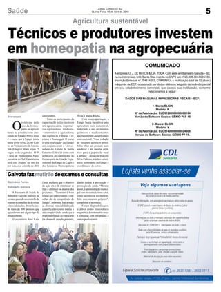 5Saúde Jornal Correio do Sul
Quinta-Feira, 19 de Abril de 2018
A Secretaria de Saúde de
Balneário Gaivota realizou na
semanapassadaummutirãode
exameseconsultasdediversas
especialidades, benefician-
do mais de 300 pessoas que
aguardavam por algum tipo de
procedimento.
O secretário José Luís
O
interesse pelo
uso da homeo-
patia na agricul-
tura e na pecuária vem cres-
cendo no Estado. Prova disso
é o curso que a Epagri inicia
nesta sexta-feira, 20, no Cen-
tro de Treinamento deAraran-
guá (Epagri/Cetrar), cujas 75
vagas estão esgotadas. O 3º
Curso de Homeopatia Agro-
pecuária no Sul Catarinense
terá oito etapas, de um dia
por mês, e se estende de abril
Agricultura sustentável
Gaivotafazmutirãodeexameseconsultas
Lentz explicou que o objetivo
da ação era o de minimizar as
filas e diminuir os anseios dos
pacientes. “Também é bom
relatar que estes exames e con-
sultas são de competência do
Estado”,informou.Issoporque
as diversas especialidades são
classificadas como média e
altacomplexidade,sendoquea
responsabilidadedomunicípio
é a chamada atenção primária,
a novembro.
Entre os participantes da
capacitação estão técnicos
em agropecuária, engenhei-
ros-agrônomos, médicos-
-veterinários e agricultores
das regiões de Tubarão, Cri-
ciúma e Araranguá. O curso
é uma realização da Epagri
em conjunto com a Univer-
sidade do Estado de Santa
Catarina (Udesc) e conta com
a parceria do Laboratório de
Homeopatia da Estação Expe-
rimental da Epagri de Lages e
das farmácias Homeopáticas
dando ênfase a prevenção e
promoção da saúde. “Mesmo
assim,aadministraçãomunici-
pal vem investindo neste setor,
como aconteceu no mutirão,
feito com recursos próprios”,
completou o secretário.
Foram disponibilizados
exames como ressonância
magnética,densitometriaóssea
e consultas com ortopedista e
outros profissionais.
Ávila e Maria Rocha.
Com essa capacitação, a
Epagri busca incentivar uma
agricultura mais sustentável,
reduzindo o uso de insumos
químicos e medicamentos
que fazem parte da agricultura
convencional. “Essa redução
de insumos químicos possi-
bilita obter um produto mais
saudável e até mesmo orgâ-
nico para a população rural
e urbana”, destacou Marcelo
Silva Pedroso, médico-veteri-
nário homeopata da Epagri e
coordenador do curso.
Marivânia Farias
Balneário Gaivota
Araranguá
Técnicos e produtores investem
em homeopatia na agropecuária
COMUNICADO
Aempresa; O. J. DE MATOS & CIA. TODA. Com sede em Balneário Gaivota – SC,
naAv. Interpraias, 540, Santa Rita, inscrita no CNPJ sob nº 05.808.494/0001/-59,
Inscrição Estadual nº 254614353, COMUNICA a inutilização total de 02 (duas)
máquinas de ECF, ocasionado por dados elétricos, seguido de incêndio parcial
em seu estabelecimento comercial, que causou sua inutilização, conforme
relacionamos a seguir:
DADOS DAS MÁQUINAS IMPRESSORAS FISCAIS – ECF:
1- Marca ELGIN
Modelo: K
Nº de Fabricação: ELO51200000000009104
Versão do Software Básico: GÊNIO PAF 16
2- Marca: ELGIN
Modelo: k
Nº de Fabricação: ELO51400000000024609
Versão do Software Básico: GÊNIO PF 16.
 