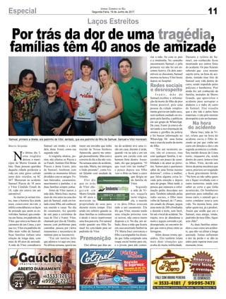 11Especial Jornal Correio do Sul
Segunda-Feira, 19 de Junho de 2017
Por trás da dor de uma tragédia,
famílias têm 40 anos de amizade
Laços Estreitos
Samuel, primeiro a direita, era padrinho de Vítor, sentado, que era padrinho do filho de Samuel. Samuel e Vítor morreram
N
o último dia 3,
uma tragédia
deixou o muni-
cípio de Morro Grande de
luto. Duas pessoas queridas
daquela cidade perderam a
vida em uma grave colisão
entre dois veículos, na SC
447. Morreram no acidente
Samuel Piazza de 38 anos
e Vítor Cândido Fenali de
18, cada um estava em um
automóvel.
As mortes já seriam tris-
tes, mas a história fica ainda
mais comovente devido a
infeliz coincidência e os laços
de amizade que unem os en-
volvidos. Samuel, que condu-
zia um Siena, era padrinho de
Vítor, que estava no banco do
caroneiro de um Linea, e por
sua vez,Vítor era padrinho do
filho mais velho de Samuel.
Suas famílias tinham uma
relação de longa data, com
mais de 40 anos de amizade.
A mãe de Vítor considerava
Samuel um irmão, e a mãe
dele, dona Ivanir, como sua
segunda mãe.
A tragédia abalou, po-
rém, não afastou os Piazza e
os Fenali.Antônio Eloi Brina
Piazza e dona Ivanir, pais
de Samuel, lembram com
carinho os momentos felizes
divididos com os amigos. Fo-
ram batizados, casamentos,
nascimentos e partidas, e as
duas famílias sempre juntas.
Antes de Vítor nascer, a
mãe dele, Maria Iraci, morou
mais de oito anos na casa dos
pais de Samuel, onde era tra-
tada como filha, até conhecer
seu marido e casar. No dia
do casamento, fez questão
de sair para a cerimônia da
casa de Eloi e Ivanir. Vítor,
chamado por eles de Vitinho,
nasceu com problemas para
caminhar, passou por vários
tratamentos e necessitava de
muletas para se locomover.
“Era um menino feliz
que adorava vir aqui em casa.
Na última semana, queria me
trazer um tercinho que tinha
trazido de Nossa Senhora
Aparecida, queria me entre-
gar pessoalmente. Mas com a
correria do dia a dia não veio.
Na semana antes do acidente,
sua mãe, Maria, me entregou
o lindo presente”, conta Iva-
nir falando com saudade de
Vitinho.
Eloi diz
que os avós
de Vítor che-
g a r a m e m
Morro Grande
há 40 anos e
moraram na
propriedade de seus pais
durante muito tempo. Eloi
ainda era solteiro quando as
duas famílias se conheceram
e desde o início mantiveram
uma boa parceria. Foi natural
então quando seu filho Sa-
muel foi convidado para ser
padrinho de Vítor.
Eloi afirma que dias an-
tes do acidente teve uma vi-
são em casa, durante à tarde,
quando viu na sala e em um
quarto um caixão com um
homem forte dentro. Assus-
tado, diz que perguntou: “O
que você veio me roubar?”
e pouco depois seu filho
veio a óbito ao bater o carro
que dirigia no
da família de
Vítor.
Segundo
a mãe de Ví-
tor, naquela
noite trágica,
ela, o marido
e os dois filhos estavam
indo a um casamento. Ela
diz que Vítor, mesmo tendo
uma relação próxima com
os noivos, não estava muito
disposto a ir. No dia, um sá-
bado, disse a mãe que ficaria
em casa assistindo futebol na
TV. Maria Iraci convenceu o
filho a acompanhá-los dizen-
do que tinha comprado uma
roupa social bonita para ele,
e o jovem, para não contra-
riar a mãe, foi com os pais
e a irmãzinha. No caminho
encontraram Samuel, e pela
primeira vez não foi um en-
contro festivo. Os dois auto-
móveis se chocaram, Samuel
morreu na hora e Vítor horas
depois no hospital.
I v a n i r , m ã e d e
Samuel,recebeu a informa-
ção da morte do filho da pior
forma possível, pois uma
pessoa da cidade simples-
mente gravou um áudio seco,
sem nenhum cuidado ou res-
peito pela família, e publicou
em um grupo de WhatsApp.
De casa, Ivanir já estava ob-
servando a movimentação de
sirenes e giroflex da polícia
e foi buscar informação no
WhatsApp. De uma forma
nua e crua ela soube da morte
do filho.
“Em um momento as-
sim, não só conosco, mas
com qualquer família, é ne-
cessário um pouco de sensi-
bilidade e de amor ao próxi-
mo. Somos pais e queríamos
saber de uma forma mesmo
dolorosa”, critica a mulher,
que falou alguma coisa le-
vada pela emoção e depois
saiu do grupo. Mais tarde, a
pessoa que repassou a infor-
mação pediu desculpas aos
pais. Também sabendo pelas
redes sociais, o filho mais
velho de Samuel, de 17 anos,
em estado de choque, pegou
uma moto de 200 cilindradas
e durante a noite, sem farol,
foi até o local do acidente. No
trajeto, teve de abandonar a
moto e seguiu correndo a pé,
desesperado, ao encontro do
pai que estava preso entre as
ferragens.
Além desses tristes epi-
sódios, Eloi também relata
mais duas situações que
avalia de muita infelicidade.
Durante o velório de Sa-
muel, um conhecido ficou
mostrando aos outros fotos
do acidente. Os pais ficaram
sabendo que esse mesmo
sujeito teria, na hora do aci-
dente, tentado tirar foto de
Samuel sem vida dentro do
carro, sendo impedido pelos
policiais e bombeiros. Pior
ainda fez um conhecido da
família, morador de Morro
Grande, que aproveitou o
acidente para surrupiar o
dinheiro e o rádio do carro
de Samuel. Eloi ressalta
que a dor não é pelos bens
materiais, e sim pelo enorme
desrespeito a um ser humano.
Maria Iraci, mãe de Ví-
tor, relata que na hora do
acidente ouviu o filho di-
zendo ao pai que vinha um
carro em direção a eles e em
seguida aconteceu a colisão.
Seu marido desceu do Linea
tonto, enquanto ela, ainda
dentro do carro, tentava tirar
os filhos. Vítor, devido aos
ferros da perna mecânica que
usava, precisou ser resgatado
e ficou gravemente ferido.
“Na hora eu não sabia quem
era e fiquei revoltada com o
outro motorista, ainda sem
saber ao certo o que tinha
acontecido. Os bombeiros
partiram para trabalhar em
nosso carro, e entendi que o
outro condutor estava sem
vida. Na mesma hora, sem
saber quem era, já o perdoei.
Assim que soube que era o
Samuel, meu amigo, irmão,
padrinho do meu filho, fiquei
sem chão”.
As duas famílias enten-
dem o caso como um aciden-
te, que não vai afetar a longa
amizade. Juntas enfrentam
a dor da perda e se dão as
mãos para superar mais esse
momento triste.
Morro Grande
Redes sociais
e desrespeito
Na hora
do acidente
Premonição
 