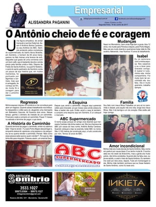 U
ma figura simpática, de andar
tranquilo e sorriso fraternal.As-
sim é Antônio Borba Cardoso,
ou seu Antônio do ABC. Sem-
pre andando pelos corredores
do supermercado do bairro Nova Brasília,
em Sombrio, o homem de 65 anos trans-
parece na fala mansa uma leveza de avô,
daqueles que gosta de uma conversa com
um bom café, que é bastante devoto e ainda
preza pela família unida e feliz. Depois da
Festa de Santo Antônio, na qual foi festeiro,
o xará do santo padroeiro de Sombrio conta
um pouco de sua história que, em muitos
momentos, foi
pontuada por
lágrimas e sor-
risos, mas que
é carregada, do
começo ao fim,
de muita fé e
coragem para
dar o próximo
passo.
Jornal Correio do Sul
Segunda-Feira, 19 de Junho de 2017
ALISSANDRA PAGANINI
ali@grupocorreiodosul.com.br facebook.com/alissandrapaganini
EmpresarialEmpresarial
OAntôniocheiodeféecoragemMudanças
Nasci no Morretinho, bem onde hoje tem a gruta. Aos 12
anos, me mudei para Peroba e depois, para PortoAlegre.
Meu pai era muito doente e queríamos tratar dele lá. Ele
acabou falecendo, mas ficamos 15 anos lá trabalhando.
Isabel
Eu já namorava
com a minha espo-
sa. Nos casamos
e eu a levei para
Gravataí comigo.
A Isabel é tudo,
minha vida, minha
companheira. Foi
muito bom ter en-
contrado ela, sou
feliz. Ela é muito
guerreira, trabalha
sempre.
Regresso
Minha esposa cresceu no comércio e me convidava para
abrir um negócio. Quando adoeci trabalhando nos ônibus,
fui despedido e voltei para cá, alugando uma mercearia
em Balneário Gaivota. Ali ficamos dois anos. Nesse
tempo, ganhei o dinheiro de metade de um caminhão.
Financiei o resto e comprei um caminhão. Fiquei 11 meses
na estrada e terminei de pagar o que devia.
A História do Caminhão
Quando terminei de pagar o caminhão, entrei na cabine e
falei:’Hoje te vendo’. Fui para PortoAlegre descarregar e,
enquanto estava lá, apareceu uma pessoa e me pergun-
tou se eu queria vender o caminhão. Pensei: ‘Mas como
essa pessoa sabe que eu quero vender?’. Por que eu não
tinha dito para ninguém. Pareceu assim, um sinal de Deus.
A Esquina
Depois que vendi o caminhão, cheguei aqui querendo
voltar para Gravataí, já que nossa casa ainda estava lá.
Mas a Isabel não quis. Então vendi a casa lá também,
e comprei uma esquina aqui em Sombrio. E aí coloquei
o mercado.
ABC Supermercado
O nome surgiu porque um amigo vivia dizendo que mer-
cearia Cardoso não tinha nada a ver. Ele me chamava de
ABC por causa do meu nome, Antônio Borba Cardoso.
Quando coloquei a loja na avenida, botei ABC no nome.
São 3.100 metros de construção aqui, e tudo construído
por mim. Temos 32 anos de ABC.
Família
Sou feliz com meus filhos.Trabalhei um ano só no cami-
nhão e desisti, pois aquilo não era vida, longe dos meus
filhos. São 3 da barriga e um de coração. Eles estão até
hoje comigo.
Amor incondicional
Minha mãe era muita devota de SantoAntônio. Meu nome
em parte é por causa disso. E eu tenho muita fé. O sonho
dela era me vestir de Antoninho, mas a gente era muito
pobre, não tinha condições. Quando ela me falou isso, eu
já era adulto, e vesti o neto de SantoAntônio. Eu também
me vesti por dois anos, depois. Tudo em homenagem à
ela. Minha mãe também sonhava que eu fosse festeiro
de Santo Antônio, como fui esse ano.
 