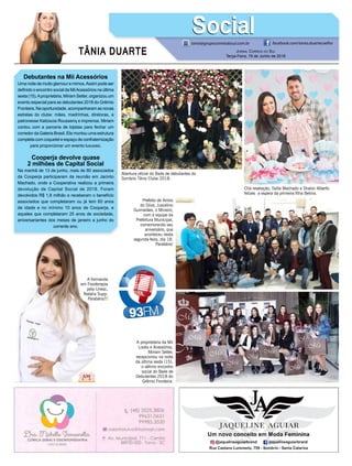 TÂNIA DUARTE Jornal Correio do Sul
Terça-Feira, 19 de Junho de 2018
Debutantes na Mii Acessórios
Uma noite de muito glamour e mimos.Assim pode ser
definido o encontro social da MiiAcessórios na última
sexta (15).Aproprietária, Miriam Setter, organizou um
evento especial para as debutantes 2018 do Grêmio
Fronteira. Na oportunidade, acompanharam as novas
estrelas do clube: mães, madrinhas, diretoras, a
patronesse Katiúscia Roussenq e imprensa. Miriam
contou com a parceria de lojistas para fechar um
corredor da Galeria Brasil. Ela montou uma estrutura
completa com coquetel e espaço de confraternização
para proporcionar um evento luxuoso.
Cooperja devolve quase
2 milhões de Capital Social
Na manhã de 13 de junho, mais de 80 associados
da Cooperja participaram da reunião em Jacinto
Machado, onde a Cooperativa realizou a primeira
devolução de Capital Social de 2018. Foram
devolvidos R$ 1,8 milhão e receberam o benefício
associados que completaram ou já tem 60 anos
de idade e no mínimo 10 anos de Cooperja, e
aqueles que completaram 25 anos de sociedade,
aniversariantes dos meses de janeiro a junho do
corrente ano.
tania@grupocorreiodosul.com.br facebook.com/tania.duartecoelho
SocialSocial
Abertura oficial do Baile de debutantes do
Sombrio Tênis Clube 2018.
Chá revelação, Talita Machado e Shalon Alberto
felizes a espera da primeira filha Betina.
Prefeito de Arroio
do Silva, Juscelino
Guimarães, o Mineiro,
com a equipe da
Prefeitura Municipal,
comemorando seu
aniversário, que
aconteceu nesta
segunda-feira, dia 18.
Parabéns!
A proprietária da Mii
Looks e Acessórios,
Miriam Setter,
recepcionou na noite
da última sexta (15),
o sétimo encontro
social do Baile de
Debutantes 2018 do
Grêmio Fronteira.
A formanda
em Fisioterapia
pela Unesc,
Natalia Supp.
Parabéns!!!
 