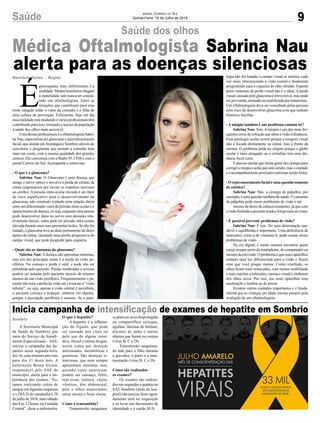 9Saúde Jornal Correio do Sul
Quinta-Feira, 19 de Julho de 2018
Sombrio
Inicia campanha de intensificação de exames de hepatite em Sombrio
Médica Oftalmologista Sabrina Nau
alerta para as doenças silenciosas
A Secretaria Municipal
de Saúde de Sombrio, por
meio do Serviço de Atendi-
mento Especializado – SAE,
iniciou a campanha das he-
patites nesta segunda-feira,
dia 16, com término previsto
para dia 31 deste mês. A
enfermeira Bruna Alcará,
responsável pelo SAE do
município, alerta para a im-
portância dos exames. “Es-
tamos realizando coleta de
sangue em algumas empresas
e o DIA D da campanha é 28
de julho de 2018, num sábado
das 8 às 12 horas, na Unidade
Central”, disse a enfermeira.
Saúde dos olhos
O que é hepatite?
A hepatite é a inflama-
ção do fígado, que pode
ser causada por vírus ou
pelo uso de alguns remé-
dios, álcool e outras drogas,
assim como por doenças
autoimunes, metabólicas e
genéticas. São doenças si-
lenciosas, que nem sempre
apresentam sintomas, mas,
quando estes aparecem,
podem ser cansaço, febre,
mal-estar, tontura, enjoo,
vômitos, dor abdominal,
pele e olhos amarelados,
urina escura e fezes claras.
Como é transmitida?
Transmissão sanguínea:
É
preocupante, mas, infelizmente, é a
realidade.Muitosbrasileiroschegam
à maturidade sem nunca ter consul-
tado um oftalmologista. Entre as
situações que contribuem para essa
triste situação estão o valor da consulta e a falta de
uma cultura de prevenção. Felizmente, hoje em dia
essa realidade está mudando e vários profissionais têm
contribuído para isso, tornando o acesso da população
à saúde dos olhos mais acessível.
UmadessasprofissionaiséaoftalmologistaSabri-
na Nau, especialista em glaucoma e rejuvenescimento
facial, que atende emAraranguá e Sombrio através de
convênios e programas que tornam a consulta bem
mais em conta, com a mesma qualidade dos grandes
centros. Ela conversou com a Rádio 93.3 FM e com o
jornal Correio do Sul. Acompanhe a entrevista.
- O que é o glaucoma?
Sabrina Nau: O Glaucoma é uma doença que
atinge o nervo óptico e envolve a perda de células da
retina responsáveis por enviar os impulsos nervosos
ao cérebro. A pressão intra-ocular elevada é um fator
de risco significativo para o desenvolvimento do
glaucoma, não existindo contudo uma relação direta
entre um determinado valor da pressão intra-ocular e o
aparecimentodadoença,ouseja,enquantoumapessoa
pode desenvolver dano no nervo com pressões rela-
tivamente baixas, outra pode ter pressão intra-ocular
elevada durante anos sem apresentar lesões. Se não for
tratado, o glaucoma leva ao dano permanente do disco
óptico da retina, causando uma atrofia progressiva do
campo visual, que pode progredir para cegueira.
- Quais são os sintomas do glaucoma?
Sabrina Nau:Adoença não apresenta sintomas,
mas um dos principais sinais é a perda da visão pe-
riférica. No começo a perda é sutil, e pode não ser
percebida pelo paciente. Perdas moderadas a severas
podem ser notadas pelo paciente através de exames
atentos da sua visão periférica. Frequentemente o pa-
ciente não nota a perda de visão até vivenciar a “visão
tubular”, ou seja, apenas a visão central é percebida,
o paciente começa a tropeçar, esbarrar em objetos,
porque a percepção periférica é ausente. Se a pato-
se praticou sexo desprotegido
ou compartilhou seringas,
agulhas, lâminas de barbear,
alicates de unha e outros
objetos que furam ou cortam
(vírus B, C e D);
Transmissão sanguínea:
da mãe para o filho durante
a gravidez, o parto e a ama-
mentação (vírus B, C e D).
Como são realizados
os exames?
Os exames são realiza-
dos nas segundas e quintas no
SAE Sombrio (atrás do hos-
pital) não precisa fazer agen-
damento nem ter requisição
é só levar um documento de
identidade e o cartão SUS.
Marivânia Farias - Região logia não for tratada, o campo visual se estreita, cada
vez mais, obscurecendo a visão central e finalmente
progredindo para a cegueira do olho afetado. Esperar
pelos sintomas de perda visual não é o ideal. A perda
visual causada pelo glaucoma é irreversível, mas pode
ser prevenida, atrasada ou estabilizada por tratamento.
Um oftalmologista deve ser consultado pelas pessoas
com risco de desenvolver glaucoma e/ou que tenham
histórico familiar.
- A miopia também é um problema comum né?
Sabrina Nau: Sim. A miopia é um dos mais fre-
quentes erros de refração que afeta a visão à distância.
Essa patologia ocular ocorre porque a imagem visual
não é focada diretamente na retina, mas à frente da
mesma. O problema pode ter origem porque o globo
ocular é mais alongado ou o cristalino tem uma dis-
tância focal curta.
É preciso alertar que muita gente faz cirurgia para
corrigiramiopiaeachaqueestácurado,masocuidado
e o acompanhamento precisam continuar sendo feitos.
- O rejuvenescimento facial é uma questão somente
de estética?
Sabrina Nau: Não, a cirurgia de pálpebra, por
exemplo,éumaquestãotambémdesaúde.Ocaimento
da pálpebra pode trazer problemas de visão e até
mesmo de dores de cabeça constantes, já que com
avisãolimitadaopacientetendeaforçarmaisasvistas.
- É possível prevenir problemas de visão?
Sabrina Nau: É sim. Ter uma alimentação sau-
dável e equilibrada é importante. Uma deficiência de
nutrientes, como a de vitamina A, pode causar sérios
problemas de visão.
Na era digital, é muito comum encontrar quem
esteja sempre perto do smartphone, do computador ou
mesmo da televisão. O problema é que esses aparelhos
emitem uma luz diferenciada para a visão e fazem
com que você pisque menos. Como resultado, os
olhos ficam mais ressecados, com menos mobilidade
e mais sujeitos a infecções, cansaço visual e síndrome
dos olhos secos. Por isso, use esses aparelhos com
moderação e lembre-se de piscar.
Existem outros cuidados importantes e é funda-
mental que as crianças em idade escolar passem pela
avaliação de um oftalmologista.
 