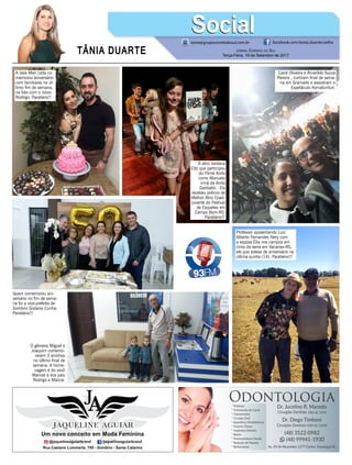 TÂNIA DUARTE Jornal Correio do Sul
Terça-Feira, 19 de Setembro de 2017
48 3533.0762
tania@grupocorreiodosul.com.br facebook.com/tania.duartecoelho
SocialSocial
A bela Mari Leila co-
memorou aniversário
com familiares no úl-
timo fim de semana,
na foto com o noivo
Rodrigo. Parabéns!!
A atriz Jordana
Eltz que participou
do Filme Anita
como Manuela
irmã da Anita
Garibaldi. Ela
recebeu prêmio de
Melhor Atriz Coad-
juvante do Festival
de Esquetes em
Campo Bom-RS.
Parabéns!!!
Professor aposentando Luiz
Alberto Fernandes Nery com
a esposa Élia nos campos em
cima da serra em Vacarias-RS,
ele que esteve de aniversário na
última quinta (14). Parabéns!!!
Carol Oliveira e Amarildo Souza
Pereira , curtiram final de sema-
na em Gramado e assistiram o
Espetáculo Korvatunturi.
Quem comemorou ani-
versário no fim de sema-
na foi a vice-prefeita de
Sombrio Gislaine Cunha.
Parabéns!!!
O gêmeos Miguel e
Joaquim comemo-
raram 3 aninhos
no último final de
semana. A home-
nagem é do vovô
Manoel e dos pais
Rodrigo e Márcia.
 