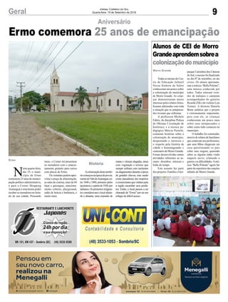 9Geral Jornal Correio do Sul
Quarta-feira, 19 de Setembro de 2018
Morro Grande
Alunos de CEI de Morro
Grandeaprendemsobrea
colonizaçãodomunicípio
Todas as turmas do Cen-
tro de Educação Infantil
Nossa Senhora da Salete
conheceram um pouco sobre
a colonização do município
de Morro Grande. As crian-
ças demonstraram muito
interesse pelos relatos feitos,
ficaram admiradas com toda
a situação que os antepassa-
dos tiveram que enfrentar.
A professora Michele
Fabris, da disciplina Prática
de Oficinas I (contação de
histórias), e a técnica pe-
dagógica Marcia Peruchi,
contaram histórias sobre a
colonização do município,
despertando o interesse e
o respeito pela história da
cidade e homenageando o
centenário de Morro Grande.
Foram desenvolvidas outras
atividades referentes ao as-
sunto: desenhos, músicas e
linha do tempo.
Este assunto faz parte
dos projetos: Família e Geo-
parque Caminhos dos Cânions
do Sul, o mesmo foi finalizado
no dia 07 de setembro, no ato
cívico. Os alunos apresenta-
ram a música “Bella Polenta”,
uma música conhecida por
todos. Todos estavam vesti-
dos de italianos e cantaram
acompanhados do gaiteiro
Ricardo Zilli e do violeiro Luís
Tomazi. A diretora Daniela
Brina enfatiza que o projeto
é extremamente importante,
pois com ele, as crianças
conheceram um pouco mais
sobre seus antepassados e
sobre como tudo começou no
município.
O trabalho foi construído,
através de relatos de familiares
que contavam aos professores,
que seus filhos chegavam em
casa questionando os pais
sobre suas origens, querendo
saber se alguém tinha vindo
naquele navio, relatando a
guerra e as dificuldades.Amú-
sica “Bella Polenta” agora faz
parte do repertório das canções
infantis de Morro Grande.
Ermo comemora 25 anos de emancipação
Aniversário
N
esta quarta-feira,
dia 19, o muni-
cípio de Ermo
comemora25anosdeemanci-
pação político-administrativa,
e para o Center Shopping
Araranguá é uma honra poder
receber os moradores no feria-
do de sua cidade. Pensando
Ermo
História
nisso, o Center irá presentear
os moradores com o estacio-
namento gratuito para carros
com placas de Ermo.
Osvisitantespodemapro-
veitar a praça de alimentação,
as salas de cinema, mais de 60
lojas e quiosques, estaciona-
mento coberto, playground,
salão de beleza e barbearia, e
muito mais.
Acolonizaçãodesteterritó-
riocomeçounaépocadepovoa-
mentodoValedoAraranguá,en-
tre 1848 e 1880, primeiro pelos
açorianose,apartirde1920,por
italianos.Osprimeirosimigran-
tesconsideravamolocalafasta-
do e distante, uma extensão de
matas e várzeas alagadas, áreas
com vegetação e terreno que
sempre sofriam com enchentes
oualagamentosduranteaépoca
de grandes chuvas, mas usado
como passadouro dos tropeiros
ecomerciantesquevinhampara
a região escambar seus produ-
tos. Então, o local passou a ser
chamadode“Ermo”porserum
refúgio de difícil acesso.
 