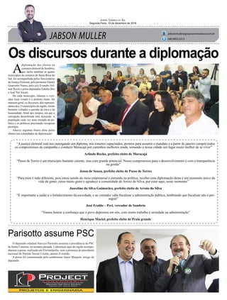 JABSON MULLER
Jornal Correio do Sul
Segunda-Feira, 19 de dezembro de 2016
jabsonmuller@grupocorreiodosul.com.br
(48) 9955.5313
Os discursos durante a diplomação
Parisotto assume PSC
A
diplomação dos eleitos na
comarca eleitoral de Sombrio,
que inclui também os quatro
municípios da comarca de Santa Rosa do
Sul, foi acompanhada pelos funcionários
da Justiça Eleitoral, pelo promotor Daniel
Granzotto Nunes, pelo juiz Evandro Vol-
mar Rizzo e pelos deputados Edinho Bez
e José Nei Ascari.
De cada município, falaram o vere-
ador mais votado e o prefeito eleito. De
maneira geral, os discursos, dos represen-
tantes dos 15 municípios da região, foram
bastante voltados a questão da ética e da
honestidade. Sinal dos tempos, em que a
corrupção desenfreada está deixando a
população cada vez mais enojada da po-
lítica e os políticos precisando recuperar
prestígio.
Abaixo algumas frases ditas pelos
eleitos nas solenidades de diplomação:
“A justiça eleitoral está nos outorgando um diploma, nós estamos capacitados, prontos para assumir o mandato e a partir de janeiro cumprir todos
os compromissos de campanha e conduzir Maracajá por caminhos melhores ainda, tornando a nossa cidade um lugar muito melhor de se viver”
Arlindo Rocha, prefeito eleito de Maracajá
“Passo de Torres é um município bastante carente, mas com grande potencial. Nosso compromisso para o desenvolvimento é com a transparência
na gestão”
Jonas de Souza, prefeito eleito de Passo de Torres
“Para mim é tudo diferente, pois estou saindo do meio empresarial e entrando na política, receber uma diplomação desta é um momento único da
vida da gente, estou muito grato e agradeço a comunidade de Arroio do Silva, por estar aqui, neste momento”
Juscelino da Silva Guimarães, prefeito eleito de Arroio do Silva
“É importante a união e o fortalecimento da sociedade, e ao vereador cabe fiscalizar a administração pública, lembrando que fiscalizar não é per-
seguir”
José Eraldo – Peri, vereador de Sombrio
“Vamos honrar a confiança que o povo depositou em nós, com muito trabalho e seriedade na administração”
Henrique Maciel, prefeito eleito de Praia grande
O deputado estadual Narcizo Parisotto assumiu a presidência do PSC
de Santa Catarina, na semana passada. Lideranças aqui da região acompa-
nharam a posse, realizada em Florianópolis, com a presença do presidente
nacional do Partido Social Cristão, pastor Everaldo.
A posse foi comemorada pelo sombriense Janeo Margute, amigo do
deputado.
 