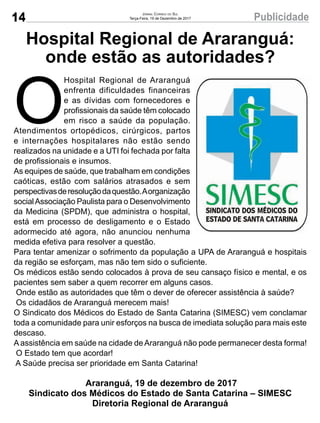 14 PublicidadeJornal Correio do Sul
Terça-Feira, 19 de Dezembro de 2017
Hospital Regional de Araranguá:
onde estão as autoridades?
O
Hospital Regional de Araranguá
enfrenta dificuldades financeiras
e as dívidas com fornecedores e
profissionais da saúde têm colocado
em risco a saúde da população.
Atendimentos ortopédicos, cirúrgicos, partos
e internações hospitalares não estão sendo
realizados na unidade e a UTI foi fechada por falta
de profissionais e insumos.
As equipes de saúde, que trabalham em condições
caóticas, estão com salários atrasados e sem
perspectivasderesoluçãodaquestão.Aorganização
socialAssociação Paulista para o Desenvolvimento
da Medicina (SPDM), que administra o hospital,
está em processo de desligamento e o Estado
adormecido até agora, não anunciou nenhuma
medida efetiva para resolver a questão.
Para tentar amenizar o sofrimento da população a UPA de Araranguá e hospitais
da região se esforçam, mas não tem sido o suficiente.
Os médicos estão sendo colocados à prova de seu cansaço físico e mental, e os
pacientes sem saber a quem recorrer em alguns casos.
Onde estão as autoridades que têm o dever de oferecer assistência à saúde?
Os cidadãos de Araranguá merecem mais!
O Sindicato dos Médicos do Estado de Santa Catarina (SIMESC) vem conclamar
toda a comunidade para unir esforços na busca de imediata solução para mais este
descaso.
Aassistência em saúde na cidade deAraranguá não pode permanecer desta forma!
O Estado tem que acordar!
A Saúde precisa ser prioridade em Santa Catarina!
Araranguá, 19 de dezembro de 2017
Sindicato dos Médicos do Estado de Santa Catarina – SIMESC
Diretoria Regional de Araranguá
 