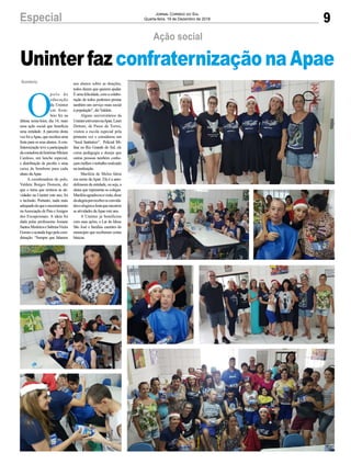 9Especial Jornal Correio do Sul
Quarta-feira, 19 de Dezembro de 2018
O
p o l o d e
educação
da Uninter
em Som-
brio fez na
última sexta-feira, dia 14, mais
uma ação social que beneficia
uma entidade. A parceira desta
vez foi aApae, que recebeu uma
festa para os seus alunos.Acon-
fraternização teve a participação
dacontadoradehistóriasMíriam
Cardoso, um lanche especial,
e distribuição de picolés e uma
caixa de bombom para cada
aluno daApae.
A coordenadora do polo,
Valdete Borges Homem, diz
que o tema que norteou as ati-
vidades na Uninter este ano, foi
a inclusão. Portanto, nada mais
adequadodoqueoencerramento
naAssociação de Pais eAmigos
dos Excepcionais. A ideia foi
dada pelas professoras Josiane
SantosMedeiroseSabrinaVieira
Gomeseacatadalogopelacoor-
denação. “Sempre que falamos
Sombrio
Ação social
Uninter faz confraternização na Apae
aos alunos sobre as doações,
todos dizem que querem ajudar.
É uma felicidade, com a colabo-
ração de todos podemos prestar
também um serviço mais social
à população”, dizValdete.
Alguns universitários da
UninterestiveramnaApae.Lauri
Dettoni, de Passo de Torres,
visitou a escola especial pela
primeira vez e considerou um
“local fantástico”. Policial Mi-
litar no Rio Grande do Sul, ele
cursa pedagogia e deseja que
outras pessoas também conhe-
çam melhor o trabalho realizado
na instituição.
Mariléia de Melos falou
em nome daApae. Ela é a auto-
defensora da entidade, ou seja, a
aluna que representa os colegas.
Mariléiaagradeceuavisita,disse
daalegriaporreceberosconvida-
doseelogiouafestaqueencerrou
as atividades daApae este ano.
A Uninter já beneficiou
com suas ações, o Lar do Idoso
São José e famílias carentes do
município que receberam cestas
básicas.
 