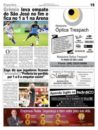 Grêmio leva empate
do São José no fim e
fica no 1 a 1 na Arena
Zago diz que jogadores ficaram
"arrasados":"Preferiaterperdido
por 1 a 0 a empatar assim"
19Esportes Jornal Correio do Sul
Segunda-Feira, 20 de Fevereiro de 2017
Arroio do Silva
Arroio do Silva
O
Grêmio foi supe-
rior, mas deixou
a vitória escapar
nos minutos finais. O empate
com o São José, em 1 a 1, gols
de Bolaños e Rafinha, deixou
o time de Renato na terceira
posição do Gauchão, com sete
pontos. O próximo jogo será no
sábado, contra o Cruzeiro-Poa,
no Vieirão, em Gravataí.
Com sete desfalques por
O empate sofrido já nos
acréscimosparaoPassoFundo
"arrebentou" o vestiário do
Inter e deixou os jogadores
"arrasados". A constatação foi
deAntônioCarlosZago:aofa-
lar sobre o 2 a 2 no Vermelhão
da Serra, neste domingo – que
manteve o time sem vencer no
Gauchão e à beira da zona de
rebaixamento–,otécnicodisse
que preferia até mesmo perder
ojogoalevarosegundogoldo
jeito que foi, no final.
'–Portudoaquiloquevem
acontecendo na cabeça dos
jogadores, preferia ter perdido
lesão,oGrêmioexibiunervosis-
mo no início. Aos três, Jailson,
desatento, perdeu para Rafinha,
que arriscou para fora. Aos
cinco, a desatenção foi de Mar-
celo Oliveira. Desarmado por
Cláudio, viu a bola ser lançada
paraJô,querolouparaCarrilho,
daentradadaárea,concluirpara
boa defesa de Grohe.
Aos oito, o Grêmio acor-
dou. E, pelos pés de Bolaños,
criou bela chance. Em tabela
com Ramiro, que devolveu de
por 1 a 0 do que ter virado e
levado o empate no final. Isso
letra, o equatoriano limpou a
marcaçãoefinalizouemcimado
goleiroFábio,queespalmou.No
minuto seguinte, Everton rolou
paraBolaños,quedeixouRami-
ro cara a cara com Fábio. Mas o
chute saiu pela linha de fundo.
O Grêmio fincou bandeira
no lado direito do ataque. As
chances surgiam em triangula-
ções de Léo Moura, Ramiro e
Bolaños.Aos13,Mouracruzou
para Fábio espalmar: no rebote,
Maicon escorou para fora.
arrebentou com os caras, eles
estão arrasados. Mas isso é o
 