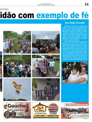 arinho
tidão com exemplo de fé
11
Jornal Correio do Sul
Terça-Feira, 20 de Fevereiro de 2018
Um Anjo Curado
Sentada em um degrau, amamentando
a filha, o rosto sereno em agradecimento.
Assim estava Vanessa Espíndola da Rosa,
que ao lado do marido, Guilherme de Jesus
Rodrigues, caminhou em direção ao santuário
carregando a pequena Maria Clara, com 10
meses e meio de idade, vestida de anjo para
celebrar uma graça alcançada. A pequena
adoeceu quando recém-nascida, e os pais se
apegaram à fé para encontrar a cura para a
menina. Acompanhe a história.
“Até os dois meses ela praticamente não
dormia e tinha o pré-refluxo. A gente fez o
tratamento e a promessa para o Frei que se
ela não tivesse refluxo e melhorasse, a gente
ia fazer a caminhada com ela no colo e vestir
ela de anjinho na missa. Tudo se resolveu. Eu
acredito que a maioria das pessoas conheceu
o frei em vida, e já acreditava nele. A gente
ouve muitas histórias de pessoas que acredi-
tavam nele pela fé que ele mesmo tinha. Não é
possível que uma pessoa de fé como ele não
vá interceder pela gente. Eu vim grávida ca-
minhando, venho à missa todos os meses no
santuário, e quero trazer minha filha sempre”
 