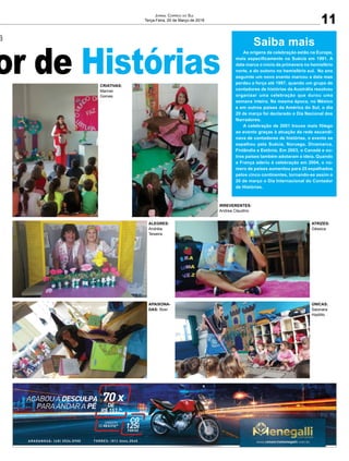 a
or de Histórias
a
or de Histórias
ALEGRES:
Andréia
Teixeira
CRIATIVAS:
Marinei
Gomes
IRREVERENTES:
Andrea Claudino
APAIXONA-
DAS: Rosí
ATRIZES:
Géssica
ÚNICAS:
Saionara
Hipólito
11
Jornal Correio do Sul
Terça-Feira, 20 de Março de 2018
Saiba mais
As origens da celebração estão na Europa,
mais especificamente na Suécia em 1991. A
data marca o início da primavera no hemisfério
norte, e do outono no hemisfério sul. No ano
seguinte um novo evento marcou a data mas
perdeu a força até 1997, quando um grupo de
contadores de histórias da Austrália resolveu
organizar uma celebração que durou uma
semana inteira. Na mesma época, no México
e em outros países da América do Sul, o dia
20 de março foi declarado o Dia Nacional dos
Narradores.
A celebração de 2001 trouxe mais fôlego
ao evento graças à atuação da rede escandi-
nava de contadores de histórias, o evento se
espalhou pela Suécia, Noruega, Dinamarca,
Finlândia e Estônia. Em 2003, o Canadá e ou-
tros países também adotaram a ideia. Quando
a França aderiu à celebração em 2004, o nú-
mero de países aumentou para 25 espalhados
pelos cinco continentes, tornando-se assim o
20 de março o Dia Internacional do Contador
de Histórias.
 