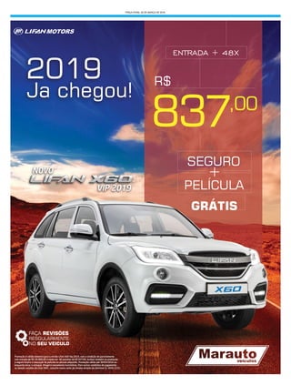 TERÇA-FEIRA, 20 DE MARÇO DE 2018
FAÇA REVISÕES
RESGULARMENTE
NO SEU VEICULO
Promoção é válida somente para a versão Lifan X60 Vip 2019, com a condição de parcelamento
com entrada de R$ 50.000,00 e saldo em 48 parcelas de R$ 837,00. Incluso também na promoção
o seguro total e a colocação de película no veiculo adquirido. Promoção válida até 30/03/2018 ou
enquanto durar o estoque. Imagens meramente ilustrativas. Para outras condições de pagamento
ou demais versões da Lifan X60, consulte nosso setor de vendas através do telefone 51 3626.2222.
2019
Ja chegou!
837
SEGURO
GRÁTIS
PELÍCULA
+
,00
R$
VIP 2019
ENTRADA + 48X
 