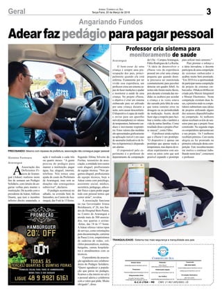 3Geral JORNAL CORREIO DO SUL
Terça-Feira, 20 de Março de 2018
O bem-estar de uma
criança é sempre uma pre-
ocupação dos pais, princi-
palmente quando ela está
enferma. Exatamente por ter
vivido essa experiência, um
professor criou um sistema ca-
paz de fazer medições e ajudar
a monitorar a saúde de uma
criança. No projeto eNurse,
o objetivo é criar um sistema
embarcado para ser utilizado
por uma criança durante a
noite, sem causar desconforto.
O dispositivo é capaz de medir
e enviar para um aparelho
móvel(smartphone) os valores
de temperatura, batimento car-
díaco e movimento respirató-
rio. Estes valores das medidas
são apresentados graﬁcamente
na aplicação móvel e em caso
de anomalia (indicativo de fe-
bre ou hipotermia) é disparado
um alarme.
O responsável pelo ex-
perimento é o professor do
departamento de computação
Angariando Fundos
Professor cria sistema para
monitoramento de saúde
da Ufsc – CampusAraranguá,
Fábio Rodrigues de La Rocha.
“A ideia de desenvolver o
eNurse veio da experiência
pessoal em criar uma criança
pequena que quando doen-
te precisava ser monitorada
constantemente para perceber
detectar um quadro febril. As
noites não foram muito fáceis,
pois durante a tomada das me-
didas eu acabava por acordar
a criança e às vezes estava
tão cansado pela falta de sono
que temia cometer erros na
dosagem ou na periodicidade
da medicação. Assim, decidi
fazer algo a respeito para faci-
litar a minha vida e também a
vida de outras famílias. Como
resultadodissooprojetoeNur-
se nasceu”, conta Fábio.
O professor ainda explica
que o eNurse é um protótipo.
“O dispositivo é apenas um
protótipo que apenas mede a
temperatura, mas depois de re-
alizar experimentos com sen-
sores eu estou certo que será
possível expandir o protótipo
para utilizar mais sensores.”
Para premiar o esforço e
a ideia inovadora, o docente
participou de uma competição
de sistemas embarcados e
acabou muito bem premiado.
“Em 2018 tive a oportunidade
departiciparnumacompetição
de projeto de sistemas em-
barcados #MakewithMaxim
criada pela Maxim Integrated
e Mouser Electronics. Nesta
competição existiam duas fa-
ses, aprimeiraondeos compe-
tidores submetiam suas ideias
de projetos utilizando alguns
dos sensores disponibilizados
na competição. As melhores
ideias recebiam os kits de sen-
sores para que o projeto fosse
construído. Na segunda etapa
oscompetidoresapresentavam
o seu projeto. Os 3 melhores
recebiam prêmios. Com muita
alegria eu fui premiado na
primeiracolocação destacom-
petição. Este reconhecimento
me motiva a continuar traba-
lhando nesta área”, comemora
o professor.
A
Associação dos
Deficientes Fí-
sicos de Araran-
guá (Adear) realizou neste
ﬁm de semana um Pedágio
Solidário, com intuito de an-
gariar verbas para manter a
instituição. De acordo com o
presidente daAdear,Adilson
Duarte, que tem o membro
inferior direito amputado, a
Araranguá
Gislaine Fontoura
Araranguá
Adearfazpedágioparapagarpessoal
G.C.S LTDA - ME CNPJ 17.467.695/0001-19
Comercial:
l48l 3533.0870
comercial@grupocorreiodosul.com.br
ali@grupocorreiodosul.com.br
Diretor Geral
diretor@grupocorreiodosul.com.br
Redação:
Aline Bauer
editor@grupocorreiodosul.com.br
Publicações legais:
tomaz@grupocorreiodosul.com.br
Financeiro
ﬁnanceiro@grupocorreiodosul.com.br
Diagramação/Arte:
Erivaldo Ferreira (Aldo)
cristian@grupocorreiodosul.com.br
Sul Gráﬁca
sulgraﬁca@grupocorreiodosul.com.br
Circulação/Assinatura
l48l 3533.0870
assinaturas@grupocorreiodosul.com.br
PRECISANDO: Mesmo com repasse de prefeitura, associação não consegue pagar pessoal
TRANQUILIDADE: Sistema traz mais segurança e tranquilidade aos pais
ação é realizada a cada três
ou quatro meses. “A gente
precisa do pedágio para
manter a instituição, pagar
água, luz, aluguel, internet,
telefone. Nós temos uma
ajuda de custo da Prefeitura
de Araranguá, mas sem as
doações não conseguimos
sobreviver”, declarou.
O pedágio aconteceu no
sábado, na avenida Sete de
Setembro, no Centro deAra-
ranguá, das 9 até às 15 horas.
Segundo Dilma Silveira de
Freitas, tesoureira da asso-
ciação, a entidade tem custos
com aluguel, profissionais
da equipe técnica. “Nós pa-
gamos aluguel, proﬁssionais
da equipe técnica, hoje a
Adear conta com psicólogo,
assistente social, médico,
secretária, pedagogo, educa-
dor físico e para poder pagar
todo este pessoal temos que
correr atrás”, revelou.
A associação funciona
na rua Governador Irineu
Bornhausen, nº 26, nos fun-
dos do Hospital Bom Pastor,
no Centro de Araranguá e
atende mais de 500 associa-
dos, nas quartas e sextas-
-feiras, das 14 às 17 horas.
AAdear oferece vários tipos
de serviço, como orientações
para documentação, carteiras
de Passe Livre, empréstimos
de cadeiras de rodas, col-
chões pneumáticos, muletas,
bengalas, camas hospitala-
res e atendimentos com os
técnicos.
O presidente da associa-
ção agradeceu aos colabora-
dores do Pedágio Solidário.
“Quero agradecer a popula-
ção que parou no pedágio,
ﬁcamos o dia inteiro no sol e
o pessoal aderiu e colaborou
com o valor que pôde. Muito
obrigado”, disse.
 