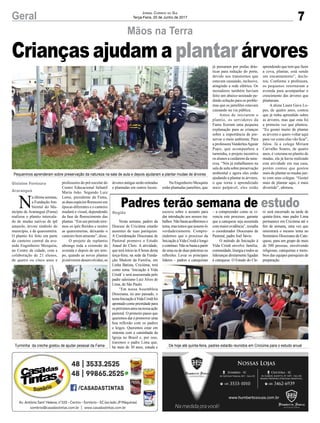 7Geral Jornal Correio do Sul
Terça-Feira, 20 de Junho de 2017
Crianças ajudam a plantar árvores
Mãos na Terra
Pequeninos aprenderam sobre preservação da natureza na sala de aula e depois ajudaram a plantar mudas de árvores
Turminha da creche gostou de ajudar pessoal da Fama De hoje até quinta-feira, padres estarão reunidos em Criciúma para o estudo anual
N
a última semana,
a FundaçãoAm-
biental do Mu-
nicípio de Araranguá (Fama)
realizou o plantio intercala-
do de mudas nativas de ipê
amarelo, árvore símbolo do
município, e de quaresmeira.
O plantio foi feito em parte
do canteiro central da ave-
nida Engenheiro Mesquita,
no Centro da cidade, com a
colaboração de 21 alunos,
de quatro ou cinco anos e
professores do pré-escolar do
Centro Educacional Infantil
Maria João. Segundo Luiz
Leme, presidente da Fama,
as duas espécies florescem em
épocas diferentes e o canteiro
mudará o visual, dependendo
da fase de florescimento das
plantas. “Em um período tere-
mos os ipês floridos e noutro
as quaresmeiras, deixando o
canteiro bem atraente”, disse.
O projeto de replantio
abrange toda a extensão da
avenida e depois de um tem-
po, quando as novas plantas
já estiverem desenvolvidas, as
árvores antigas serão retiradas
e plantadas em outros locais.
Padres terão semana de estudo
Nesta semana, padres da
Diocese de Criciúma estarão
ausentes de suas paróquias.
A Coordenação Diocesana de
Pastoral promove o Estudo
Anual do Clero. A atividade,
que terá início às 8 horas desta
terça-feira, na sede da Funda-
ção Shalom da Família, em
Linha Batista, Criciúma, terá
como tema ‘Iniciação à Vida
Cristã’ e será assessorada pelo
padre salesiano Luiz Alves de
Lima, de São Paulo.
“Em nossa Assembleia
Diocesana, no ano passado, o
temaIniciaçãoàVidaCristãfoi
apontadocomoprioridadepara
ospróximosanosnanossaação
pastoral. O primeiro passo que
queremos dar é promover uma
boa reflexão com os padres
e leigos. Queremos estar em
sintonia com a caminhada da
Igreja no Brasil e, por isso,
traremos o padre Lima que,
há mais de 30 anos, estuda e
Região
Gislaine Fontoura
Araranguá
escreve sobre o assunto para
dar introdução aos nossos tra-
balhos.Nãobastaacolhermoso
tema,mastemosqueassumi-lo
verdadeiramente. Compre-
endemos que o processo da
Iniciação à Vida Cristã é longo
econtínuo.Nãosebastaapartir
de uma ou de duas palestras ou
reflexões. Levar os principais
líderes – padres e catequistas
– a compreender como se vi-
vencia este processo, garante
que a catequese seja assumida
com maior evidência”, ressalta
o coordenador Diocesano de
Pastoral, padre Joel Sávio.
O método de Iniciação à
Vida Cristã envolve família,
comunidade, liturgia e todos as
lideranças diretamente ligadas
à catequese. O Estudo do Cle-
Na Engenheiro Mesquita
estão plantadas jamelões, que
já passaram por podas drás-
ticas para redução do porte,
devido aos transtornos que
estavam causando, inclusive,
atingindo a rede elétrica. Os
moradores também haviam
feito um abaixo-assinado pe-
dindo solução para os proble-
mas que os jamelões estavam
causando na via pública.
Antes de iniciarem o
plantio, os servidores da
Fama fizeram uma pequena
explanação para as crianças
sobre a importância de pre-
servar o meio ambiente. Para
a professoraVanderleaAguiar
Pupo, que acompanhou a
turminha, o projeto incentiva
os alunos a cuidarem da natu-
reza. “Nós já trabalhamos na
sala de aula sobre preservação
ambiental e agora eles estão
ajudando a plantar as árvores,
o que torna o aprendizado
mais palpável, eles estão
aprendendo que tem que fazer
a cova, plantar, está sendo
um encantamento”, decla-
rou. Conforme a professora,
os pequenos retornaram a
avenida para acompanhar o
crescimento das árvores que
plantaram.
A aluna Laura Gava Lo-
pes, de quatro anos, contou
que já tinha aprendido sobre
as árvores, mas que esta foi
a primeira vez que plantou.
“Eu gostei muito de plantar
as árvores e quero voltar aqui
para ver como elas vão ficar”,
falou. Já a colega Miriam
Carvalho Soares, de quatro
anos, é veterana no plantio de
mudas, ela já havia realizado
esta atividade em sua casa,
porém contou que gostou
mais de plantar as mudas jun-
to com seus colegas. “Gostei
mais de plantar aqui, é mais
divertido”, afirmou.
ro será encerrado na tarde de
quinta-feira, mas padre Lima
permanece em Criciúma até o
fim de semana, uma vez que
ministrará o mesmo tema no
Seminário Diocesano de Cate-
quese, para um grupo de mais
de 300 pessoas, envolvendo
religiosas, catequistas e mem-
bros das equipes paroquiais de
preparação.
 