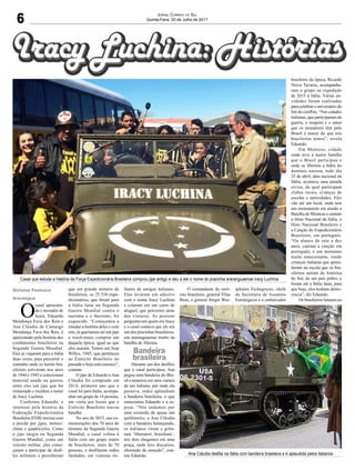 6
Jornal Correio do Sul
Quinta-Feira, 20 de Julho de 2017
O
casal aposenta-
do e morador de
Içara, Eduardo
Mendonça Fava dos Reis e
Ana Cláudia de Camargo
Mendonça Fava dos Reis, é
apaixonado pela história dos
combatentes brasileiros na
Segunda Guerra Mundial.
Eles já viajaram para a Itália
duas vezes, para percorrer o
caminho onde os heróis bra-
sileiros estiveram nos anos
de 1944 e 1945 e colecionam
material usado na guerra,
entre eles um jipe que foi
restaurado e recebeu o nome
de Iracy Luchina.
Conforme Eduardo, o
interesse pela história da
Federação Expedicionária
Brasileira (FEB) iniciou com
a paixão por jipes, motoci-
cletas e quadriciclos. Como
o jipe surgiu na Segunda
Guerra Mundial, como um
veículo militar, eles come-
çaram a participar de desfi-
les militares e perceberam
que um grande número de
brasileiros, os 25.334 expe-
dicionários, que foram para
a Itália lutar na Segunda
Guerra Mundial contra o
nazismo e o fascismo, foi
esquecido. “Começamos a
estudar a história deles e com
isto, já queríamos ter um jipe
e resolvemos comprar um
daquela época, igual ao que
eles usaram. Temos um Jeep
Willys, 1945, que pertenceu
ao Exército Brasileiro no
passado e hoje está conosco”,
contam.
O jipe de Eduardo e Ana
Cláudia foi comprado em
2014, primeiro ano que o
casal foi para Itália, acompa-
nhar um grupo de 14 pessoas,
em visita aos locais que o
Exército Brasileiro travou
batalha.
No ano de 2015, nas co-
memorações dos 70 anos do
término da Segunda Guerra
Mundial, o casal voltou à
Itália com um grupo maior
de brasileiros, mais de 70
pessoas, e desfilaram todos
fardados, em viaturas mi-
Casal que estuda a história da Força Expedicionária Brasileira comprou jipe antigo e deu a ele o nome do pracinha araranguaense Iracy Luchina
Ana Cláudia desfila na Itália com bandeira brasileira e é aplaudida pelos italianos
litares de amigos italianos.
Eles levaram um adesivo
com o nome Iracy Luchina
e colaram em um carro de
aluguel, que percorreu atrás
das viaturas. As pessoas
perguntavam quem era Iracy
e o casal contava que ele era
um dos pracinhas brasileiros,
um araranguaense morto na
batalha de Abetaia.
Durante um dos desfiles
que o casal participou, Ana
pegou uma bandeira do Bra-
sil e amarrou em uma viatura
de um italiano, por onde ela
passava, todos aplaudiam
a bandeira brasileira, o que
emocionou Eduardo e a es-
posa. “Nós andamos por
uma extensão de quase um
quilômetro, a Ana Cláudia
com a bandeira balançando,
os italianos viram e grita-
ram ‘liberatori, brasiliani’,
nós dois chegamos em uma
praça, onde teve discursos,
chorando de emoção”, con-
tou Eduardo.
O comandante do exér-
cito brasileiro, general Vilas
Boas, o general Sérgio Wes-
tphalen Etchegoyen, chefe
da Secretaria de Assuntos
Estratégicos e o embaixador
brasileiro da época, Ricardo
Neiva Tavares, acompanha-
ram o grupo na expedição
de 2015 à Itália. Várias ati-
vidades foram realizadas
para celebrar o aniversário do
fim do conflito. “Nas cidades
italianas, que participaram da
guerra, o respeito e o amor
que os moradores têm pelo
Brasil é maior do que nós
brasileiros temos”, revela
Eduardo.
Em Montese, cidade
onde teve a maior batalha
que o Brasil participou e
onde se libertou a Itália do
domínio nazista, todo dia
25 de abril, data nacional da
Itália, acontece uma parada
cívica, da qual participam
clubes locais, crianças de
escolas e autoridades. Eles
vão até um local, onde tem
um monumento em alusão a
Batalha de Montese e cantam
o Hino Nacional da Itália, o
Hino Nacional Brasileiro e
a Canção do Expedicionário
Brasileiro, em português.
“Os alunos de sete a dez
anos, cantam a canção em
português, é um momento
muito emocionante, vendo
crianças italianas que apren-
deram na escola que os bra-
sileiros saíram da América
do Sul, de um país pobre, e
foram até a Itália lutar, para
que hoje, eles tenham demo-
cracia”, diz Eduardo.
Os brasileiros lutaram ao
Gislaine Fontoura
Araranguá
Bandeira
brasileira
 