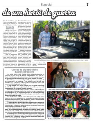 Casal lamenta o esquecimento dos expedicionários brasileiros que lutaram na guerra
No dia que lembra batalha da Segunda Guerra, crianças italianas homenageiam Brasil
Eduardo e Ana Cláudia compraram um velho jipe estilo militar e com ele participam de aventuras no Brasil e na Itália
7Especial
lado de civis italianos, que
formaram um grupo de resis-
tência pelo fim da guerra, na
época a Itália ficou dividida.
Eduardo conta que ou-
viu de italianos, que agora
são idosos, mas na época da
guerra eram crianças, que os
brasileiros alimentavam os
italianos que passavam fome,
cuidavam dos ferimentos e
doenças. “Eles não eram só
soldados que foram lá para
lutar, eles tentavam, dentro
do possível, dar atenção
para a população. Ouvimos
relatos de pessoas que fala-
ram que no meio da guerra
um soldado brasileiro foi a
primeira pessoa que lhe deu
comida”, revela.
Além dos pracinhas e
enfermeiras da FEB, que
foram para a Itália com o
Exército, alguns soldados
ficaram na costa brasileira,
esperando um ataque alemão
que nunca aconteceu e tam-
bém havia os soldados da
borracha, que foram para a
Amazônia coletar borracha,
sendo que muitos morreram
com malária, ou outras do-
enças. A borracha, retirada
das seringueiras amazônicas,
foi utilizada para fazer pneu
e outros materiais utilizados
na guerra contra os nazistas.
Ainda, quase 500 militares
foram com a força aérea.
Eduardo explica que os bra-
sileiros se incorporaram ao
Grupo de Viação Militar
Americana e muitos deles,
cumpriram mais missões que
os americanos. “O grau de
missões efetivadas do grupo
de brasileiros foi superior a
qualquer unidade de aviação,
que lutou na Europa, naquela
época”, enfatiza Eduardo.
Segundo o estudioso da
história da FEB, assim que os
pracinhas chegaram da Itália,
após o término da guerra,
em 1945, com exceção dos
militares de carreira, todos
foram desincorporados e
tornaram-se civis, logo após
o desembarque. Iracy não
estava entre eles, o pracinha
araranguaense foi um dos
465 combatentes brasi-
Você sabe de onde eu venho? Venho do morro, do Engenho, das selvas, dos
cafezais, da boa terra do coco, da choupana onde um é pouco, dois é bom, três é
demais. Venho das praias sedosas, das montanhas alterosas, do pampa, do seringal,
das margens crespas dos rios, dos verdes mares bravios, da minha terra natal.
Por mais terras que eu percorra, não permita Deus que eu morra, sem que volte
para lá; Sem que leve por divisa, esse “V” que simboliza a vitória que virá: Nossa
vitória final, que é a mira do meu fuzil, a ração do meu bornal, a água do meu cantil,
as asas do meu ideal, a glória do meu Brasil.
Eu venho da minha terra, da casa branca da serra e do luar do sertão; Venho
da minha Maria, cujo nome principia, na palma da minha mão, braços mornos de
Moema, lábios de mel de Iracema, estendidos para mim.
Ó minha terra querida, da SenhoraAparecida e do Senhor do Bonfim! Por mais
terras que eu percorra, não permita Deus que eu morra, sem que volte para lá; sem
que leve por divisa, esse “V” que simboliza, a vitória que virá: Nossa vitória final,
que é a mira do meu fuzil, a ração do meu bornal, a água do meu cantil, as asas do
meu ideal, a glória do meu Brasil.
Você sabe de onde eu venho? É de uma Pátria que eu tenho no bôjo do meu
violão; Que de viver em meu peito, foi até tomando jeito, de um enorme coração.
Deixei lá atrás meu terreno, meu limão, meu limoeiro, meu pé de jacaranda, minha
casa pequenina, lá no alto da colina, onde canta o sabiá.
Por mais terras que eu percorra, não permita Deus que eu morra, sem que volte
para lá; Sem que leve por divisa, esse “V” que simboliza, a vitória que virá: Nossa
vitória final, que é a mira do meu fuzil, a ração do meu bornal, a água do meu cantil,
as asas do meu ideal, a glória do meu Brasil.
Venho de além desse monte, que ainda azula no horizonte, onde o nosso amor
nasceu; Do rancho que tinha ao lado um coqueiro que, coitado, de saudade já mor-
reu. Venho do verde mais belo, do mais dourado amarelo, do azul mais cheio de luz,
cheio de estrelas prateadas, que se ajoelham deslumbradas, fazendo o sinal da cruz!
Por mais terras que eu percorra, não permita Deus que eu morra, sem que volte
para lá; Sem que leve por divisa, Esse “V” que simboliza, a vitória que virá: Nossa
vitória final, que é a mira do meu fuzil, a ração do meu bornal, a água do meu cantil,
as asas do meu ideal, a glória do meu Brasil.
Soldado
solidário
Canção do Expedicionário
Exército Brasileiro
leiros tombados na Itália,
durante a Segunda Guerra
Mundial.
 