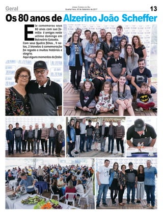 13Geral Jornal Correio do Sul
Quarta-Feira, 20 de Setembro de 2017
E
le comemorou seus
80 anos com sua fa-
mília  é amigos neste
ultimo domingo em
Balneário Gaivota.
Com seus Quatro filhos , 9 ne-
tos, 2 bisnetos à comemoração
foi regada a muitas histórias e
alegria.
Aquialgunsmomentosdafesta: 
Os80anosdeAlzerinoJoão Scheffer
 