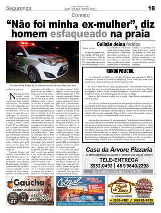19Segurança Jornal Correio do Sul
Quarta-Feira, 20 de Setembro de 2017
Correto
Colisão deixa feridos
Em noite confusa, Erasmo diz ter certeza de que não foi a ex-mulher que o feriu
N
a segunda-feira
o jornal Correio
do Sul publicou
uma matéria onde, segundo
informações, um homem
teria sido esfaqueado por
sua esposa na Praia Sulmar,
em Balneário Gaivota, ao
chegar em casa durante a
madrugada de domingo.
Na tarde de segunda-feira a
reportagem conversou com
a vítima, Erasmo Cordeiro
Coelho, 32 anos. O homem,
que já recebeu atendimento
médico e está bem após ter
levado três facadas, explicou
que a informação repassada
de que seria sua mulher que
teria dado as facadas não
seria verdade, pois nem
mesmo ele viu quem teria
desferido os golpes de faca
contra ele.
Segundo Erasmo, que
trabalha com madeira de
reflorestamento, ele foi ca-
sado por 11 anos com sua
ex-mulher e está separado
há quatro meses. Do relacio-
namento eles têm três filhos,
e mesmo separados os dois
mantém um ótimo relacio-
namento, se ajudam quando
“Não foi minha ex-mulher”, diz
homem esfaqueado na praia
Na tarde se segunda-feira,
porvoltadas14h59min,naSC-
285, Nova Vicença, Timbé do
Sul, o Corpo de Bombeiros de
Turvofoiacionadoparaatender
umacidentedetrânsito.NoLo-
RONDA POLICIAL
- Na madrugada de sábado, por volta das 03h30min, uma guarnição da PM de
Araranguá, foi acionada via Central de Operações da Polícia Militar, para atender uma
ocorrência de violência doméstica no bairro Parque Alvorada.
No local, a vítima 34 anos, relatou que já era tarde e seu companheiro não estava
em casa. Que saiu para procurá-lo e quando retornou o homem já havia chego. Diante
da pergunta de onde ele estava, o homem lhe empurrou e deu um soco e vários chutes.
A mulher no intuito de se defender jogou um vaso em sua cabeça.
Diante do fato, o homem recebeu voz de prisão e todos foram encaminhados à
central de polícia.
- Por volta das 15h30min de segunda-feira, uma guarnição da PM deAraranguá, foi
acionada para atender uma ocorrência de embriaguez ao volante, no Centro do município.
No local, os policiais militares localizaram o veículo e perceberam que o condutor estava
em visível estado de embriaguez, o homem negou-se a fazer o teste do etilômetro, sendo
então lavrado o auto de constatação. Diante do fato, o veículo foi removido, o homem
recebeu voz de prisão e foi encaminhado à central de polícia.
- Na terça-feira, por volta das 2h, uma guarnição da PM de BalneárioArroio Do Silva,
foi acionada via Central de Operações da Polícia Militar, para atender uma ocorrência de
furto em um estabelecimento comercial no bairro Jardim Atlântico. No local, a vítima
relatou para os policiais militares a roupa e as características do homem que cometeu o
furto. Relatou ainda que tinha sido furtado dinheiro em espécie e carteiras de cigarro. A
guarnição policial militar saiu em rondas, e localizou o homem com as características
repassadas pela vítima. Os policiais militares localizaram na posse do homem os pro-
dutos furtados do estabelecimento. Diante dos fatos, o homem recebeu voz de prisão e
foi encaminhado à central de polícia, juntamente com os objetos recuperados.
cal os bombeiros constataram
colisão lateral de motocicleta e
carrodepasseio.Ocondutorda
motocicleta,encontrava-secaí-
donavia,consciente,orientado,
sem capacete, com possível
fratura no joelho e escoriações
napernadireita.Acaroneirafoi
atendida e encaminhada pelo
Samu, ambos para o Hospital
São Sebastião de Turvo. Vale
ressaltar que, realizaram o
primeiro atendimento o Sgt
BM César e Sd BM Borges,
os quais realizavam vistoria no
município.
Balneária Gaivota
Timbé do Sul
necessário, cultivando res-
peito devido aos filhos e o
tempo que viveram juntos.
“Nós temos uma rela-
ção tão boa que no último
domingo montei os móveis
da casa dela, a levei na casa
de tia em uma festinha.Após
ela fez uma festa para famí-
lia, uma inauguração da casa
dela em Sombrio. E eu fui
para um churrasco na lagoi-
nha, Balneário gaivota com
um amigo meu, depois dei
uma entendida indo para um
bar onde tem som mecânico
também na comunidade de
Lagoinha”, contou Erasmo,
que também relatou: “Quan-
do voltei para casa, na Praia
Sulmar vi que a porta estava
só encostada, então disse a
meu amigo, ‘cara, acho que
tem teve alguém aqui em
casa’. Enquanto meu amigo
foi guardar a moto na gara-
gem, eu entrei para acender
a luz, só que não consegui
chegar até a tomada. Só vi
um vulto e senti as facadas, e
gritei por socorro”, diz.
Erasmo relatou que seu
amigo foi até a rua para
ver se conseguia encontrar
as pessoas que teriam es-
faqueado o homem, mas
não obteve sucesso. Então,
segundo Erasmo, os amigos
tentaram ligara para o 190,
mas não conseguiram. Como
o homem estava esfaqueado,
ligaram então para o Samu,
para fazer o atendimento.
Para piorar a situação, nem
ele e nem seu amigo sabiam
explicar o endereço de sua
casa, já que ele mora há pou-
co tempo no local. Ambos
combinaram com o Samu
que iriam até a frente da
Delegacia da Polícia Civil
de Balneário Gaivota. A
ambulância se deslocou até
o local, socorrendo e condu-
zindo Erasmo para o Hospi-
tal Dom Joaquim. Seu amigo
seguiu para o HDJ com a
moto, e como o condutor não
possui CHN, em abordagem
policial o mesmo teve a moto
de Erasmo apreendida.
“Uma coisa que queria
deixar claro e que minha ex-
-mulher é uma ótima pessoa
e uma grande amiga, mãe de
meus filhos. Não sei quem
me deu as facadas mas ela
tenho certeza que não foi”,
finaliza Erasmo, que agrade-
ce a preocupação dos amigos
e da família, que o procura-
ram após saber da notícia.
 