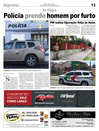13Segurança Jornal Correio do Sul
Quarta-Feira, 21 de Fevereiro de 2018
No Flagra
Polícia prende homem por furto
Com o retorno das ati-
vidades escolares na última
segunda-feira, a Polícia Militar
desencadeou em toda a área da
6ª Região de Polícia Militar, a
N
os primeiros
minutos da ma-
drugada desta
terça-feira, a Polícia Militar
foi acionada para averiguar
um furto em andamento, em
uma residência localizada na
rua Edgar Rodolfo Rick, no
PM realiza Operação Volta às Aulas
Região
Gislaine Fontoura
Araranguá
Operação Volta às Aulas.
Na área do 19º BPM, poli-
ciais militares estarão presentes
nas principais escolas, nos
horários de entrada e saída de
alunos,atéodia23defevereiro,
sexta-feira.
bairro Divinéia, em Araran-
guá. Segundo informações
recebidas pelos militares, o
ladrão saía do imóvel com
objetos, os largava em frente
à residência e retornava para
buscar mais.
Assim que acionados, os
policiais se deslocaram ao
local indicado e encontraram
o suspeito se deslocando
Esta operação tem como
objetivo aumentar a segurança
das pessoas que estudam, tra-
balham e residem nas proximi-
dades das escolas, bem como,
aproximar ainda mais a Polícia
Militar da comunidade escolar.
com os objetos do furto,
para a Favela do Ucca. O
homem de 47 anos que já
tem passagens policiais por
furto, recebeu voz de prisão
e foi levado à Central de
Plantão Policial (CP) de
Araranguá para os procedi-
mentos cabíveis e os objetos
furtados foram devolvidos ao
proprietário. OPERAÇÃO: Ação busca garantir segurança de comunidade escolar, moradores e alunos
FLAGRANTE: Homem estava empilhando furtos no portão da casa arrombada
 