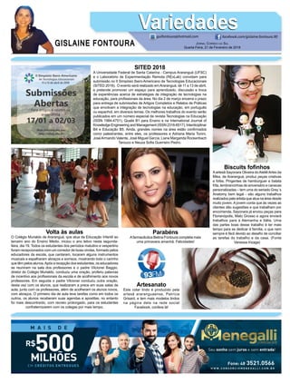 GISLAINE FONTOURA
VariedadesVariedades
JORNAL CORREIO DO SUL
Quarta-Feira, 21 de Fevereiro de 2018
guifontoura@hotmail.com facebook.com/gislaine.fontoura.90
Biscuits foﬁnhos
Aartesã Sayonara Oliveira doAteliêArtes da
Mika, de Araranguá, produz peças criativas
e fofas. Pingentes de hambúrguer e batata
frita, lembrancinhas de aniversário e canecas
personalizadas – tem uma do seriado Grey´s
Anatomy bem legal - são alguns trabalhos
realizados pela artista que atua na área desde
muito jovem. A jovem conta que às vezes as
clientes dão sugestões e que trabalham por
encomenda. Sayonara já enviou peças para
Florianópolis, Mato Grosso e agora enviará
trabalhos para a Alemanha e Itália. Uma
das partes boas desse trabalho é ter mais
tempo para se dedicar à família, o que nem
sempre é fácil devido ao desaﬁo de conciliar
as tarefas do trabalho e da casa. (Fonte
Vanessa Irizaga)
SITED 2018
A Universidade Federal de Santa Catarina - Campus Araranguá (UFSC)
e o Laboratório de Experimentação Remota (RExLab) convidam para
submissão no II Simpósio Ibero-Americano de Tecnologias Educacionais
(SITED 2018). O evento será realizado emAraranguá, de 11 a 13 de abril,
e pretende promover um espaço para aprendizado, discussão e troca
de experiências acerca de estratégias de integração de tecnologias na
educação, para proﬁssionais da área. No dia 2 de março encerra o prazo
para entrega de submissões de Artigos Completos e Relatos de Práticas
que envolvam a integração de tecnologias na educação, em português
ou espanhol, em diversos temas. Os melhores trabalhos do evento serão
publicados em um número especial da revista Tecnologias na Educação
(ISSN 1984-4751), Qualis B1 para Ensino e na International Journal of
Knowledge Engineering and Management (ISSN 2316-6517), Interdiciplinar
B4 e Educação B5. Ainda, grandes nomes na área estão conﬁrmados
como palestrantes, entre eles, os professores e Adriana Maria Tonini,
JoséArmando Valente, José Miguel García, Liane Margarida Rockenbach
Tarouco e Neuza Soﬁa Guerreiro Pedro.
Artesanato
Este colar lindo é produzido pela
artesã araranguaense, Patrícia
Grisard, e tem mais modelos lindos
na página dela na rede social
Facebook, confere lá!
Parabéns
Afarmacêutica Betina Fontoura completa mais
uma primavera amanhã. Felicidades!
Volta às aulas
O Colégio Murialdo de Araranguá, que atua da Educação Infantil ao
terceiro ano do Ensino Médio, iniciou o ano letivo nesta segunda-
feira, dia 19. Todos os estudantes dos períodos matutino e vespertino
foram recepcionados com um corredor de boas-vindas, formado pelos
educadores da escola, que cantaram, tocaram alguns instrumentos
musicais e espalharam abraços e sorrisos, mostrando todo o carinho
que têm pelos alunos.Após a recepção dos estudantes, os educadores
se reuniram na sala dos professores e o padre Vilcionei Baggio,
diretor do Colégio Murialdo, conduziu uma oração, proferiu palavras
de incentivo aos proﬁssionais da escola e de acolhimento aos novos
professores. Em seguida o padre Vilcionei conduziu outra oração,
desta vez com os alunos, que realizaram a prece em suas salas de
aula, junto com os professores, além de acolheram os alunos novos,
com abraços. O primeiro dia de aula teve tarefas como em todos os
outros, os alunos receberam suas agendas e apostilas, no entanto
foi mais descontraído, com recreio prolongado, para os estudantes
confraternizarem com os colegas por mais tempo.
 