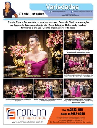 GISLAINE FONTOURA
VariedadesVariedades
JORNAL CORREIO DO SUL
Quarta-Feira, 21 de Março de 2018
guifontoura@hotmail.com facebook.com/gislaine.fontoura.90
Renata Ramos Berto celebrou sua formatura no Curso de Direto e aprovação
no Exame de Ordem no sábado dia 17, no Criciúma Clube, onde recebeu
familiares e amigos. Conﬁra algumas fotos da noite:
Renata e as amigas sombrienses Mariha Speck,
Tuany, Tamila Darós, Rafaela Gomes, Déda Soares e
Maria Eduarda Soares
A jovem advogada, com a amiga Camila Dagostim,
também anﬁtriã da festa
Aanﬁtriã, com as primas da família Ramos: Luiza, Cris,
Betina, Karina, Dani, Joice, Bruna, Karol e Sabrina
Renata recebendo o carinho da prima Betina
Napoleão
Orgulhosos da conquista, Renato Berto e Cleimar
Scheffer Ramos, ladeando a ﬁlha Renata
 