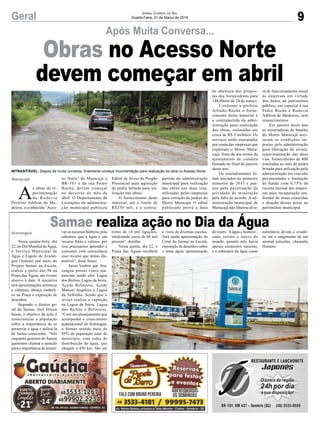A
s obras de re-
pavimentação
da Rodovia
Prefeito Adilton de Me-
deiros, o conhecido ‘Aces-
Maracajá so Norte’ de Maracajá a
BR-101 e da rua Pedro
Rocha, devem começar
no decorrer do mês de
abril. O Departamento de
Licitações da administra-
ção municipal publicou
INTRASITÁVEL: Depois de muita conversa, finalmente começa movimentação para realização da obra no Acesso Norte
Edital de Aviso de Pregão
Presencial para aquisição
de pedra britada para uti-
lização nas obras.
O fornecimento deste
material, até o limite de
R$250 mil, é a contra-
partida da administração
municipal para realização
das obras nas duas vias,
utilizadas pelas empresas
para extração de pedras do
Morro Maracajá. O edital
publicado prevê a data
de abertura das propos-
tas dos fornecedores para
14h30min de 28 de março.
Conforme o prefeito
Arlindo Rocha o forne-
cimento deste material é
a contrapartida da admi-
nistração para realização
das obras, estimadas em
cerca de R$ 3 milhões. Os
serviços serão executados
por conta das empresas que
exploram o Morro Mara-
cajá, fruto de um termo de
ajustamento de conduta
firmado no final de janeiro
deste ano.
Os entendimentos fo-
ram iniciados no primeiro
semestre de 2017 e pas-
sou pela paralisação da
atividade de mineração
pela falta de acordo. A ad-
ministração municipal de
Maracajá não liberou alva-
rá de funcionamento anual
às empresas em virtude
dos danos ao patrimônio
público, em especial à rua
Pedro Rocha e Rodovia
Adilton de Medeiros, sem
ressarcimentos.
Em janeiro deste ano
as mineradoras de basalto
do Morro Maracajá acei-
taram as condições im-
postas pela administração
para liberação do alvará:
repavimentação das duas
vias, fornecimento de 400
toneladas ao mês de pedra
britada para utilização pela
administração em vias não
pavimentadas e formação
de fundo com 0,75% da
receita mensal das empre-
sas para recuperação am-
biental de áreas exauridas
e doação destas áreas ao
patrimônio municipal.
9Geral
Após Muita Conversa...
Jornal Correio do Sul
Quarta-Feira, 21 de Março de 2018
Nesta quinta-feira, dia
22, no Dia Mundial da Água,
o Serviço Municipal de
Água e Esgoto de Araran-
guá (Samae) por meio do
Projeto Samae na Escola,
realiza a partir das 9h na
Praça das Águas um evento
alusivo à data. A iniciativa
terá apresentações artísticas
e culturais, abraço simbóli-
co na Praça e exposição de
desenhos.
Segundo o diretor ge-
ral do Samae, José Hilson
Sasso, o objetivo da ação é
conscientizar a população
sobre a importância de se
preservar a água e utilizá-la
de forma consciente. “Nós
enquanto gestores do Samae
queremos chamar a atenção
para a importância de preser-
Samae realiza ação no Dia da Água
Araranguá var os recursos hídricos, pois
sabemos que a água é um
recurso finito e valioso, por
isso precisamos aprender a
consumir com consciência
esse recurso que temos dis-
ponível”, disse Sasso.
Sasso lembra que Ara-
ranguá possui cinco ma-
nanciais sendo eles: Lagoa
dos Bichos, Lagoa da Serra,
Açude Belinzoni, Açude
Manoel Angélica e Lagoa
da Velhinha. Sendo que o
srviço realiza a captação
na Lagoa da Serra, Lagoa
dos Bichos e Belinzoni.
“Com um planejamento que
acompanha o crescimento
populacional de Araranguá,
o Samae atende mais de
95% da população total do
município, com redes de
distribuição de água, que
chegam a 450 km. São em
Obras no Acesso Norte
devem começar em abril
torno de 14 mil ligações,
totalizando cerca de 60 mil
pessoas”, detalha.
Nesta quinta, dia 22, a
Praça das Águas receberá
a visita de diversas escolas.
Terá ainda apresentação do
Coral do Samae na Escola;
exposição de desenhos sobre
o tema água; apresentação
do teatro ‘Aágua e homem’,
onde retrata o início do
mundo, quando nele havia
apenas elementos naturais,
e a soberania da água como
substância divina e criado-
ra, até o surgimento de um
animal estranho, chamado
Homem.
 