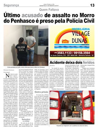 13Segurança Jornal Correio do Sul
Quinta-Feira, 21 de Setembro de 2017
Quem Faltava
Acidente deixa dois feridos
Crime aconteceu em julho, contra vítima que orava no Morro do Penhasco
Populares se indignaram com a ausência do veículo do Samu
N
o final da tarde
desta quarta-
-feira, a Polícia
Civil de Araranguá deu cum-
primento a um mandado que
restou na prisão de um jovem
de 22 anos, acusado de ser
o terceiro participante de
um assalto, ocorrido no dia
26 de julho, no Morro do
Penhasco, bairro Coloninha.
Participou da operação o de-
legado Marlon Bosse, titular
da Central de Plantão Policial
(CPP), com agentes da CPP
e da Divisão de Investigação
Criminal (DIC) de Araran-
guá. O primeiro assaltante
identificado, um jovem de
19 anos, já havia sido preso
pela Polícia Militar no dia do
crime e autuado em flagrante
pelo delegado plantonista
por roubo, com concurso de
agentes e emprego de arma de
fogo. O segundo, um jovem
de 18 anos, foi preso no dia 24
do mês passado, por força de
mandado judicial, requerido
pelo delegado Marlon.
De acordo com a autori-
dade policial, a investigação
da CPP, assim que concluída,
com definição de autoria do
segundo e do terceiro parti-
cipante no crime, foi enviada
Último acusado de assalto no Morro
do Penhasco é preso pela Polícia Civil
Na manhã de quarta-
-feira, um acidente envol-
vendo duas pessoas chamou
atenção e causou indignação
na avenida Quintino Manoel
Domingos, no bairro São
Luiz em Sombrio. Segundo
informações, um veículo que
tinha uma carretinha engata-
da na traseira, passava pela
avenida, e em determinado
momento a carretinha se
desprendeu e atropelou dois
homens.
Populares foram prestar
socorro e acionaram o Corpo
de Bombeiros que foi até o
local prestar o atendimento.
Como no veículo Asus do
Corpo de Bombeiros só tinha
lugar para um paciente deita-
do, foi acionado o Samu. Os
bombeiros então levaram
a primeira vítima para o
Hospital Dom Joaquim e na
volta para o quartel passaram
pelo local e observaram que
até o momento o veículo
do Samu não tinha chegado
para prestar o socorro. Os
bombeiros, então atenderam
o segundo paciente levando o
mesmo para o hospital Dom
Joaquim.
Imagens que circularam
pelas redes sociais mostra-
vam o paciente aguardando
atendimento, deitando no
asfalto ao cuidado de popula-
res, onde até uma sombrinha
colocaram para o homem
não pegar sol. Pessoas que
estavam presentes no mo-
mento do acidente ficaram
indignadas com a demora no
atendimento e postaram crí-
ticas nas redes sociais sobre
o acontecido.
Sombrio
por meio de Inquérito Policial
(IP) ao Fórum da Comarca
de Araranguá, com pedido
de prisão preventiva dos acu-
sados, que foi deferida pelo
Poder Judiciário. Segundo o
delegado Marlon, este era o
único acusado de participação
no crime, que ainda não havia
sido preso. “Foram identi-
ficados todos os elementos
que participaram do assalto,
culminado com lesão corpo-
ral grave, foi um crime que
chocou a população, pois a
vítima estava se dedicando
a atividade religiosa, quando
foi surpreendida covarde-
mente pelos indivíduos. É
importante frisar que a Polícia
Civil deAraranguá realiza um
trabalho intenso de investiga-
ção e prevenção a qualquer
tipo de delito e crimes desta
natureza não ficarão impunes,
cedo ou tarde os culpados
serão presos”, asseverou o
delegado Marlon.
O acusado foi preso em
sua casa, localizada na co-
munidade de Arapongas, no
bairro Coloninha e não resis-
tiu à prisão.
Na noite do dia 26 de
julho, um evangélico, de 44
anos, morador do bairro Colo-
ninha, em Araranguá, estava
orando no Morro do Penhas-
co, na localidade de Arapon-
gas, quando foi assaltado.
Os marginais levaram uma
carteira, contendo R$ 600 e
dispararam duas vezes contra
ele, um dos tiros atingiu o pé
direito do religioso. O homem
foi atendido no Hospital Re-
gional de Araranguá e após
seguiu para a delegacia, onde
reconheceu o assaltante preso
em flagrante.
No mesmo dia, a Polícia
Civil, por meio do delegado
Marlon Bosse e dos agentes
da CCP, da 1ª Delegacia de
Polícia de Arroio do Silva e
da DIC, retirou das ruas mais
um elemento de alta peri-
culosidade. Um foragido da
Penitenciária de São José do
Cedro, no Oeste Catarinense,
com condenação por tráfico
de drogas, associação para o
tráfico de drogas e incêndio
criminoso, em Araranguá,
estava com mandado de pri-
são ativo e foi preso também
na tarde desta quarta-feira.
O foragido, de 27 anos, foi
capturado na Vila Isabel,
em Arroio do Silva e será
novamente encaminhado ao
presídio.
Gislaine Fontoura
Araranguá
Relembre
o crime
Outra prisão
 