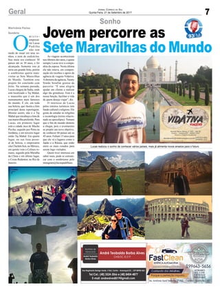 7Geral JORNAL CORREIO DO SUL
Quinta-Feira, 21 de Setembro de 2017
Sonho
Lucas realizou o sonho de conhecer vários países, mais já alimenta novos anseios para o futuro
O
m i c r o -
empresá-
rio Lucas
Padilha
não tem
medo de ousar em seus so-
nhos, e nem de realizá-los.
Sua meta era conhecer 30
países até os 30 anos, e foi
alcançada. Somente isso já
seria um grande feito, porém
o sombriense queria mais:
visitar as Sete Maravilhas
do Mundo. Também este
projeto foi concluído com
êxito. Na semana passada,
Lucas chegou da Índia, onde
está localizado o Taj Mahal,
o mausoléu que é um dos
monumentos mais famosos
do mundo. É ele, em toda
sua beleza, que ilustra a foto
principal desta reportagem.
Mesmo assim, não é o Taj
Mahal que encabeça a lista de
sua maravilha preferida. Para
Lucas, em primeiro lugar
está a cidade inca de Machu
Picchu, seguido por Petra na
Jordânia, e em terceiro lugar
então Taj Mahal. Em quarto
lugar, na sua lista pesso-
al de beleza, o empresário
cita Chichén Itzá, no México,
em quinto vem o Coliseu ro-
mano, seguido pela Muralha
da China e em último lugar,
o Cristo Redentor, no Rio de
Janeiro.
Jovem percorre as
Sete Maravilhas do Mundo
Marivânia Farias
Sombrio
As viagens aconteceram
nos últimos dez anos, e quase
sempre Lucas teve a compa-
nhia da esposa. Nesta última
ela não estava, em compen-
sação ele recebeu o apoio da
agência de viagens Vidativa.
Adiretora da agência, Taiany
Simão Serafim gostou da
parceria: “É uma alegria
ajudar um cliente a realizar
algo tão grandioso. Esta é a
nossa função, facilitar a vida
de quem deseja viajar”, diz.
O interesse de Lucas
pelos roteiros turísticos tem
fundo cultural e religioso. Ele
gosta de estudar as religiões
e escatologia (termo relacio-
nado ao apocalipse). Tomara
que o ﬁm do mundo demore
a chegar, pois o aventureiro
se propôs um novo objetivo,
de conhecer 60 países até os
45 anos. Faltam 15 anos para
que ele vá a lugares como o
Japão e a Rússia, que estão
entre os mais cotados para
serem logo visitados.
Quem tiver interesse em
saber mais, pode se comuni-
car com o sombriense pelo
instagram@lucaspadilhasc.
 