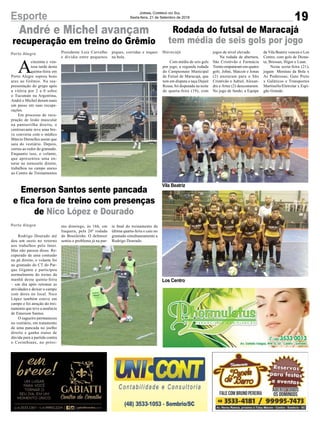 Vila Beatriz
Los Centro
19
Jornal Correio do Sul
Sexta-feira, 21 de Setembro de 2018Esporte
Rodada do futsal de Maracajá
tem média de seis gols por jogo
André e Michel avançam
recuperação em treino do Grêmio
Emerson Santos sente pancada
e fica fora de treino com presenças
de Nico López e Dourado
MaracajáPorto Alegre
Porto Alegre
Com média de seis gols
por jogo, a segunda rodada
do Campeonato Municipal
de Futsal de Maracajá, que
tem em disputa a taça Dejair
Rossa, foi disputada na noite
de quarta-feira (19), com
A
cinzenta e ven-
tosa tarde desta
quinta-feira em
Porto Alegre soprou bons
ares ao Grêmio. Na rea-
presentação do grupo após
a vitória por 2 a 0 sobre
o Tucumán na Argentina,
André e Michel deram mais
um passo em suas recupe-
rações.
Em processo de recu-
pração de lesão muscular
na panturrilha direita, o
centroavante teve uma bre-
ve conversa com o médico
Márcio Dornelles assim que
saiu do vestiário. Depois,
correu ao redor do gramado.
Enquanto isso, o volante,
que apresentou uma en-
torse no tornozelo direito,
trabalhou no campo anexo
ao Centro de Treinamentos
Rodrigo Dourado até
deu um susto no retorno
aos trabalhos pelo Inter.
Mas não passou disso. Re-
cuperado de uma contusão
no pé direito, o volante foi
ao gramado do CT do Par-
que Gigante e participou
normalmente do treino da
manhã desta quinta-feira
– um dia após retomar as
atividades e deixar o campo
com dores no local. Nico
López também esteve em
campo e foi atração do trei-
namento que teve a ausência
de Emerson Santos.
O zagueiro permaneceu
no vestiário, em tratamento
de uma pancada no joelho
direito e ganha status de
dúvida para a partida contra
o Corinthians, no próxi-
jogos de nível elevado.
Na rodada de abertura,
São Cristóvão e Farmácia
Trento empataram em quatro
gols. Johni, Maicon e Jonas
(2) anotaram para o São
Cristóvão e Adriel, Alexan-
dre e Artur (2) descontaram.
No jogo de fundo, a Equipe
Presidente Luiz Carvalho
e dividia entre pequenos
mo domingo, às 16h, em
Itaquera, pela 26ª rodada
do Brasileirão. O defensor
sentiu o problema já na par-
da Vila Beatriz venceu o Los
Centro, com gols de Diona-
ta, Bressan, Higor e Luan.
Nesta sexta-feira (21),
jogam Meninas da Bola x
As Poderosas; Gato Preto
x Galáticos e Transportes
Martinello/Eletrolar x Espi-
gão Grande.
piques, corridas e toques
na bola.
te final do treinamento da
última quarta-feira e caiu no
gramado simultaneamente a
Rodrigo Dourado.
 