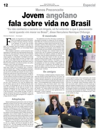 Na manhã desta sexta-feira, Herculano vai defender sua
dissertação de mestrado, no campus da Ufsc de Araranguá -
bairro MatoAlto. Na banca terá um professor da universidade
onde se graduou emAngola, além de mais dois da Ufsc e seu
orientador, o professor Juarez Bento da Silva.Adissertação é
sobre tecnologia na educação e ele fez um comparativo entre
duas escolas públicas de Araranguá, uma de Sombrio e uma
de Minas Gerais, por meio de fichas, com questionários. Entre
as escolas de Araranguá, está o Instituto Federal de Santa
Catarina (Ifsc), que na avaliação do mestrando, por ser um
instituto federal, tem melhores condições de infraestrutura
tecnológica, além de melhores laboratórios de ciências.
O jovem voltará para Angola em abril, mas pretende
retornar ao Brasil em agosto, caso seja aprovado para cursar
doutorado em Educação Científica e Tecnológica, na Ufsc
de Florianópolis. Segundo Herculano, Angola é carente em
pós-graduações nas áreas de tecnologia e engenharia e ele
está no Brasil para se aperfeiçoar, mas pretende voltar ao
seu país de origem e construir carreira lá. “A experiência no
Brasil está valendo à pena, tanto que pretendo voltar e cursar
doutorado aqui”, declarou.
EmAraranguá, o estudante angolano conquistou amigos,
entre eles, Karmel Cristina Nardin da Silva, de 30 anos, sua
colega de mestrado. Para Karmel, a troca de experiência com
os jovens africanos é bastante rica, eles são muito respectivos
e divertidos e ela tem muita curiosidade pela cultura de outros
países. “Eu fico perguntando tudo e sempre que têm eventos,
como churrasco, pizza, nós fizemos juntos”, disse. Neste
momento Herculano se lembrou de uma festa de aniversário
surpresa que recebeu dos colegas no ano passado, organizada
por Karmel. “Foi minha primeira festa surpresa, eu fiquei
muito emocionado, está até nos meus agradecimentos da
dissertação”, revelou o angolano.
Segundo Karmel, nestes dois anos de convivência com
12 EspecialJornal Correio do Sul
Quinta-Feira, 22 de Fevereiro de 2018
Menos Preconceito
“Eu não conhecia o racismo em Angola, só fui entender o que é preconceito
racial quando vim morar no Brasil”, disse Herculano Henrique Chitungo
Jovem angolano
fala sobre vida no Brasil
F
ormado em Engenharia da Computação,
pela Universidade José Eduardo dos Santos,
de Angola, Herculano Henrique Chitungo,
é um angolano, de 26 anos, que há quase
três anos mora no Brasil, sendo que dois
deles, em Araranguá, onde faz mestrado em Tecnologia da
Informação e Computação (TIC), na Universidade Federal
de Santa Catarina (Ufsc).
Muito simpático e prestativo, o jovem conversou com a
reportagem no Laboratório de Experimentação Remota (Re-
xlab) da Ufsc, nesta quarta-feira, dois dias antes de defender
sua dissertação de mestrado, e contou um pouco sobre a
cultura angolana e as dificuldades e facilidades encontradas
no Brasil. Ele veio para o Brasil com mais 14 colegas e cada
um foi para uma cidade diferente, de acordo com o curso
que optou fazer. O primeiro lugar que Herculano morou no
Brasil foi Florianópolis, lá ele iniciou mestrado, mas acabou
trocando o curso e indo para Araranguá.
Em Florianópolis, mesmo na sala de aula, Herculano não
tinha muito contato com os brasileiros, que o evitavam, e
sentavam distantes dele. “Cheguei à Florianópolis de paraque-
das, não conhecia ninguém e, fora um grupo de estrangeiros
que encontrei lá, não tinha aproximação com outros colegas,
acredito que tenha sido por causa de preconceito”, ponderou.
O jovem negro contou que conheceu o preconceito no Brasil.
“Eu não conhecia o racismo emAngola, só fui entender o que
é preconceito racial quando vim morar no Brasil, porque antes
eu nem sabia o que era, nunca tinha sentido na pele”, disse.
Em Araranguá foi diferente, assim que chegou se sentiu
em casa e tem o Rexlab da Ufsc como sua segunda mora-
da. No entanto, apesar de não ter sofrido preconceito entre
os colegas, foi discriminado por sua cor de pele fora dos
muros da universidade. Ele faz parte de um grupo de sete
estudantes estrangeiros da Ufsc, formado por ele, o único
angolano, um congolês, um cabo-verdiano, três guineenses
e uma são-tomense, a única mulher do grupo. De todos os
colegas estrangeiros que moram em Araranguá, o único que
não veio de um país de língua portuguesa foi o congolês, lá
a língua oficial é o francês.
Apesar da diferença de quatro horas a mais emAngola, a
adaptação no Brasil foi fácil, por falar a mesma língua e por
ter costumes bastante parecidos, inclusive na alimentação,
mas Herculano, que morava em Luanda, capital de seu país,
estranhou Araranguá por ser uma cidade pequena e pacata.
Neste ponto, ele se identificou mais com Florianópolis.
O jovem contou que sente falta da agitação, de movimen-
tos culturais e de um transporte coletivo urbano eficiente. Em
Araranguá, mora no bairro Cidade Alta, próximo à Ufsc e
quando quer se deslocar para bairros mais distantes, usa uma
bicicleta, inclusive já foi até o balneário Morro dos Conventos
com ela.Apenas para conhecerArroio do Silva, usou o ônibus
e também para ir à Florianópolis, onde tem uma namorada.
Durante os quase três anos que mora no Brasil, o jovem
foi uma vez a Angola, onde ficou de dezembro de 2016 e
março de 2017. “Eu sinto saudades da família, mas não dá
para deixar a emoção dominar, tenho que ter foco para con-
cluir os estudos”, asseverou.
Gislaine Fontoura - Araranguá
Adaptação
Os amigos
O mestrado
o jovem angolano muitas coisas aconteceram, eles tiveram
momentos bons e momentos ruins. “Eu pude ajudar e receber
ajuda, foi muito bom todo este tempo com o Herculano aqui,
sexta-feira vou defender minha dissertação também, mas
antes vou assistir a dele”, ponderou. A jovem revelou que o
grupo de estudantes estrangeiros da Ufsc, no qual Herculano
faz parte, realizou uma série de palestras em escolas públicas
deAraranguá e Sombrio no ano passado, além de darem aulas
de Kizomba, uma dança típica daAngola. “O Herculano não
vai estar mais, mas as palestras vão continuar este ano”, disse,
já com saudade do colega.
 