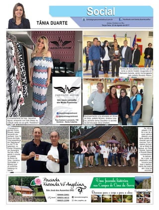 TÂNIA DUARTE Jornal Correio do Sul
Terça-Feira, 22 de Agosto de 2017
48 3533.0762
tania@grupocorreiodosul.com.br facebook.com/tania.duartecoelho
SocialSocial
A aniversariante de hoje, Jaqueline
Aguiar, arrasando com look desejo da
coleção verão da sua grife. Parabéns!!!
No último
sábado (19),
foi a vez de o
casal patrono
oferecer uma
tarde repleta de
diversão para as
meninas. Com o
objetivo de levá-
-las ao Bistrô do
Bosque, em Praia
Grande, Sabrina
e Ricardo Matos
surpreenderam
as debutan-
tes, e pais, ao
oferecerem uma
limusine para
fazer o desloca-
mento das jovens
até o local do
encontro.
Acompanhando uma atividade em Arroio
do Silva, prefeito Mineiro, diretora Julia-
na, primeira dama Claudete e a secretá-
ria de Educação Silvia Ghellere.
Família de Eva Cabreira Gomes, que dá
nome a creche modelo inaugurada em
Balneário Gaivota, sendo homenageada
pelo prefeito Ronaldo Pereira.
O terapeuta e
escritor Dinho
Rovaris, estará
lançando seu
primeiro livro “A
busca da Visão-
Uma experiência
em Segualquia”,
no dia 15 de
setembro, no
Center Shopping
em Araranguá.
Na foto, entre-
gando o convite
ao prefeito
de Arroio do
Silva, Juscelino
Guimarães, o
Mineiro que
já confirmou
presença no
evento.
 