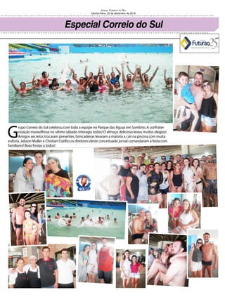 Jornal Correio do Sul
Quinta-Feira, 22 de dezembro de 2016
G
rupo Correio do Sul celebrou com toda a equipe no Parque das Águas em Sombrio. A confrater-
nização maravilhosa no ultimo sábado interagiu todos! O almoço delicioso levou muitos elogios!
Amigos secretos trocaram presentes, brincadeiras levaram a maioria a cair na piscina com muita
euforia. Jabson Muller e Chistian Coelho os diretores deste conceituado jornal comandaram a festa com
familiares! Boas Festas a todos!
Especial Correio do Sul
 