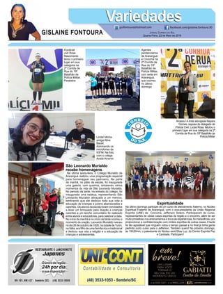 GISLAINE FONTOURA
VariedadesVariedades
Jornal Correio do Sul
Quarta-Feira, 23 de Maio de 2018
guifontoura@hotmail.com facebook.com/gislaine.fontoura.90
São Leonardo Murialdo
recebe homenagens
Na última sexta-feira, o Colégio Murialdo de
Araranguá realizou uma programação especial
para homenagear seu padroeiro. Na parte
da manhã, no pátio da escola, foi inaugurada
uma galeria, com quadros, retratando vários
momentos da vida de São Leonardo Murialdo.
No período da tarde, na entrada do colégio, foi
inaugurada uma estátua, representando São
Leonardo Murialdo abraçado a um menino,
lembrando que ele dedicou toda sua vida a
educação de crianças e jovens abandonados e
carentes. Os alunos da escola foram convidados
a levar um brinquedo para doação a crianças
carentes e um lanche comunitário foi realizado
entre alunos e educadores, para celebrar a data.
No início da manhã e no início da tarde ocorreu o
momento da oração. Leonardo Murialdo nasceu
no dia 26 de outubro de 1828, na cidade deTurim,
na Itália, era filho de uma família rica e tradicional
e dedicou sua vida a religião e a educação de
crianças e adolescentes.
Espiritualidade
No último domingo participei de um curso de atendimento fraterno, no Núcleo
Espiritual Fraterno de Araranguá, com o vice-presidente da União Regional
Espírita (URE) de Criciúma, Jefferson Sotero. Participaram do curso,
representantes de várias casas espíritas da região e o encontro, além de ser
muito proveitoso nos ensinamentos e troca de experiências, foi maravilhoso, por
proporcionar a confraternização com irmãos espíritas de outras casas. A tarde
foi tão agradável que ninguém notou o tempo passar e no final já tinha gente
pedindo outro curso para o Jefferson. Também quero! No próximo domingo,
às 19h30min, o palestrante do Núcleo será Elias Luz, do Centro Espírita Paz
e Caridade. Participem!
Agentes
penitenciários
de Araranguá
e Criciúma na
2ª Corrida de
Rua do 19º
Batalhão de
Polícia Militar,
com sede em
Araranguá,
que ocorreu
no último
domingo
A policial
civil Rose
Nascimento
levou o primeiro
lugar em sua
categoria na
2ª Corrida de
Rua do 19º
Batalhão de
Polícia Militar.
Parabéns
Arrasou! A linda advogada Nayara
Gomes, esposa do delegado de
Polícia Civil, Lucas Rosa, faturou o
primeiro lugar em sua categoria na 2ª
Corrida de Rua do 19º Batalhão de
Polícia MilitarLinda! Minha
amiga Aline
Bauer,
dominando os
microfones da
93FM. Na foto,
com o colega
André Amorim
 