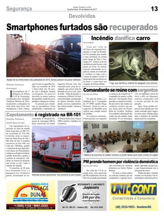13Segurança Jornal Correio do Sul
Quarta-Feira, 23 de Agosto de 2017
Devolvidos
Capotamento é registrado na BR-101
Incêndio danifica carro
PMprendehomemporviolênciadoméstica
Comandantesereúnecomsargentos
Apesar de os crimes terem sido praticados em 2016, donos puderam recuperar telefones
Motorista recusou atendimento, mas caroneira foi para hospital
Objetivo do encontro foi relatar números e dividir ideias para coibir crimes na região
Fogo que danificou volante foi apagado com extintor
I
nvestigadores da 1ª
Delegacia de Polícia
Civil de Araranguá,
coordenados pelo delegado
Vandilson Moreira da Silva,
recuperaram e entregaram na
tarde desta terça-feira, dois
smartphones a duas vítimas,
Um capotamento foi re-
gistrado no final da manhã
desta terça-feira, na BR-101,
na localidade de Vila São
Cristóvão, entre os municí-
pios de Santa Rosa do Sul e
São João do Sul. O acidente
aconteceu no Km 448, por
volta das 12h30min, quando
o motorista de uma Spacefox,
com placas de Florianópolis,
trafegava na Rodovia Federal,
sentido Norte/Sul e perdeu o
controle do automóvel, coli-
dindo na mureta de proteção
que divide as vias, vindo a
capotar em seguida.
O motorista, de 40 anos
teve ferimentos leves e a
passageira teve ferimentos
graves, necessitando ser en-
Eram por volta de
4h35min de segunda-feira,
quando o Corpo de Bombei-
ros foi acionado para atender
a uma ocorrência na estrada
geral Sanga da Toca I, Ara-
ranguá S/C. Tratava-se de um
incêndioemumaSaveiro,com
placas de Ermo. As chamas
estavam concentradas na re-
gião do volante. Foi realizado
o combate ao fogo com o
extintor do próprio veículo. O
proprietárionãoencontrava-se
no local e o carro ficou aos
cuidados da Polícia Militar.
Por volta das 17h de se-
gunda-feira, uma guarnição
da PM de Balneário Arroio do
Silvafoiacionada,paraatender
Na tarde de ontem o co-
mandante da 1ª Companhia
do 19º BPM, capitão Diego
Schwartz, reuniu-se com os
sargentos do Batalhão para
realizar uma reunião mensal
de trabalho.
No primeiro momento,
foram passados aos sargentos
Smartphones furtados são recuperados
que tiveram os aparelhos fur-
tados em setembro de 2016
e março deste ano. De acor-
do com o delegado, durante
investigação, foi possível
descobrir os atuais usuários
dosaparelhos,sendoelesrecu-
peradoseentreguesàsvítimas.
As pessoas que compra-
ram os smartphones foram
identificadas e indiciadas em
caminhada ao Hospital Re-
gional de Araranguá (HRA),
pelos socorristas do Samu.
Inquérito Policial. Elas irão
responder pelo crime de re-
ceptação, que possui pena de
detenção de até um ano, além
de multa. “Além de prender os
criminosos,aPolíciaCiviltem
comoprioridadearecuperação
de objetos furtados, recom-
pondo, com isso, o patrimônio
das vítimas lesadas”, declarou
Vandilson.
A Polícia Rodoviária Federal
(PRF) também trabalhou na
ocorrência.
Gislaine Fontoura
Santa Rosa do Sul
Araranguá
Arroio do Silva
Arroio do Silva
Gislaine Fontoura
Araranguá
uma ocorrência de violência
doméstica no bairro Pedras
Brancas.
No local, a vítima relatou
aos policiais militares que seu
companheiro a agrediu fisica-
mente, apertando seu pescoço,
e que frequentemente tem a
ameaçado de morte.
Diantedosfatos,ohomem
recebeu voz de prisão e foi en-
caminhado à central de polícia.
os números do trabalho da 1ª
companhia de janeiro a julho
deste ano. Em seguida, foram
passados os números do traba-
lho preventivo das rondas nos
comércios, escolas e nas ruas
que fazem parte do Projeto
Rede de Vizinhos. Também
foiressaltadaadiminuiçãodos
roubos nas três cidades, tendo
diminuído 3% em Araranguá,
13% em Balneário Arroio do
Silva e 80% em Maracajá,
números comparados com
o mesmo período do ano
passado.
Após, foram tecidos elo-
gios ao bom trabalho que vem
sendo realizado pelos sargen-
tos, bem como, colhidas ideias
para a melhoria do trabalho
operacional da companhia.
 