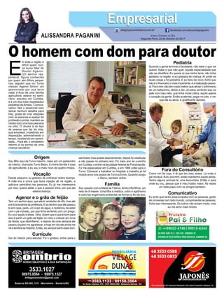 E
m toda a região é
difícil quem nun-
ca ouviu falar do
Doutor Agenor.
Um senhor res-
peitável, figura conhecida
por quem tem ﬁlhos peque-
nos, alguém que viu Turvo
crescer. Agenor Simon, um
apaixonado por sua terra
natal, é fruto de uma família
agricultora, esteve no semi-
nário, estudou em Curitiba,
e é um dos mais respeitados
pediatras daAmesc. Comuni-
cativo, fala o essencial sem
deixar nenhum detalhe para
trás, gosta de criar relações
com as pessoas e apesar da
proﬁssão corrida, mantém as
raízes com uma boa pescaria
no sítio. O doutor é do tipo
de pessoa que faz da vida,
sua empresa, investindo em
disposição, administrando o
tempo, recebendo em sereni-
dade... Para ele, o verdadeiro
retorno é os sorriso de uma
criança saudável.
JORNAL CORREIO DO SUL
Segunda-Feira, 23 de Outubro de 2017
ALISSANDRA PAGANINI
ali@grupocorreiodosul.com.br facebook.com/alissandrapaganini
EmpresarialEmpresarial
Origem
Sou ﬁlho aqui de Turvo mesmo, nasci em um pedacinho
do interior, chamado Turvo Baixo. A minha família é toda
de agricultores, e eu sou o mais novo de quatro irmãos.
Vocação
Desde pequeno eu gostava de conhecer sobre doença.
A mãe era a única que fazia injeção ali na região, e
aplicava penicilina nas pessoas. Eu já me interessava
por isso, queria saber o que a pessoa tinha, por que ela
estava doença.
Agenor e o grão de feijão
Tem um senhor aqui, que ele é vendedor de rifa, mas ele
era funcionários da prefeitura. E eu lembro que ele passou
lá em casa, pediu um copo de água, e reclamou de estar
com o pé inchado, por que tinha se ferido com um prego.
Eu ouvi aquilo e disse, ‘olha, dizem que o que é bom para
isso é partir um grão de feijão no meio e colocar em cima
da ferida, que desinﬂama’, e depois de uma semana ele
passou lá para me agradecer, e hoje em dia ele ainda me
vê e lembra da história. Então, eu sempre senti esse dom.
Currículo
Saí do interior para estudar. Fiz o ginásio, entrei para o
seminário mas acabei abandonando, depois ﬁz vestibular
e não passei no primeiro ano. Fiz meio ano de cursinho
em Curitiba, e entrei na faculdade federal de Florianópolis.
Fiz me especializar em Curitiba, e em 1986 voltei para o
Turvo. Comecei a trabalhar no hospital, e trabalho já há
muitos anos nos postos de Turvo e Ermo. Quando surgiu
o Samu, também entrei.
Família
Sou casado com a Maria de Fátima, tenho três ﬁlhos, um
neto de 9 meses. Uma ﬁlha é médica, outro é agrônomo
e outro faz engenharia ambiental, se forma no ﬁm do ano.
O homem com dom para doutorPediatria
Quando a gente termina a faculdade, não sabe o que vai
querer. Sabe o que não quer, aquela especialidade que
não se identiﬁca. Eu queria vir pra minha terra, não tinha
pediatra na região, e eu gostava de criança. Aí juntei as
duas coisas e ﬁz pediatria. E eu faria de novo. Acho que
não é o ﬁnanceiro o mais importante, é a realização pesso-
al. Para mim não tem nada melhor que aliviar o sofrimento
de um bebezinho, aliviar a dor. Já estou sentindo isso na
pele com meu neto, que tinha muita cólica, aquilo aperta
o coração da gente. Então acalentar, pegar no colo, e ver
que ele se alivia, é gratiﬁcante demais.
Fora do Consultório
Como vim da roça, é lá que tiro meu stress. Lá onde o
pai morava, ﬁcou pra mim, então mantenho aquilo ainda.
Tenho alguns animais lá, uma lavourinha. Então é para
onde eu vou, pescar que é meu hobby maior. Às vezes
um bate-papo com os amigos também.
Comunicativo
Eu sinto que tenho essa empatia com as pessoas, gosto
de conversar com todo mundo, cumprimentar as pessoas.
Acho isso interessante. Os outros não acham muito, mas
eu me acho meio tímido.
 