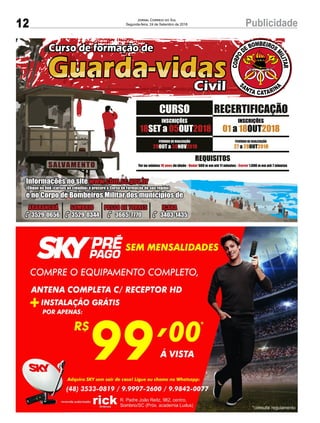 12 PublicidadeJornal Correio do Sul
Segunda-feira, 24 de Setembro de 2018
18 05 2018SET a OUT
INSCRIÇÕES
REQUISITOS
Ter no mínimo de idade - 500 m em até 11 minutos - 1.600 m em até 7 minutos18 anos Nadar Correr
Informações no site www.cbm.sc.gov.br
(Clique no link «cursos ao cidadão» e procure o Curso de Formação de sua região)
e no Corpo de Bombeiros Militar dos municípios de
ARARANGUÁ
3529-0656
SOMBRIO
3529-0344
PASSO DE TORRES
3665-7770
IÇARA
3403-1435
29 30 2018OUT a NOV
PERÍODO DE REALIZAÇÃO
27 28 2018a OUT
PERÍODO DE REALIZAÇÃO
CURSO RECERTIFICAÇÃO
01 18 2018a OUT
INSCRIÇÕES
 