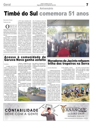 7Geral Jornal Correio do Sul
Segunda-feira, 24 de Setembro de 2018
vila. O primeiro nome do
município foi Corticeira, pos-
teriormente Rocinha e Timbé
a partir de 1968. A alteração
paraTimbé do Sul deu-se pela
Leiestadualnº4098de04-12-
1967, passando o gentílico a
timbeense ou Timbesulense.
Hoje Timbé possui 5377
habitantes (IBGE/2017).
A programação da festa
realizada ontem teve desfile de
caminhão,gincanaenvolvendo
as comunidades, almoço e um
show à noite. “É muito bom
darvaloraspessoasquemoram
aqui, é um presente a popula-
ção. Temos uma boa parceria
também com os vereadores e
todos só pensam no bem do
município”, disse o prefeito,
que tem como vice Maria de
Fatima LodetiAlexandre.
Timbé do Sul comemora 51 anos
Aniversário
O
município de
Timbé do Sul
c o m e m o r o u
neste domingo, dia 23 de
setembro, 51 anos de emanci-
pação política-administrativa,
com uma série de atividades
festivas.
De acordo com o prefeito
Roberto Biava, o município
tem bastante a comemorar,
pois vem fortalecendo setores
como o turismo, e conseguin-
do manter obras e serviços em
andamento, apesar das difi-
culdades que as prefeituras de
todo o país estão enfrentando.
Segundo pesquisado-
res, a colonização de Timbé
ocorreu entre os anos de 1872
Marivânia Farias
Timbe do Sul
e 1917 com o incentivo ofe-
recido pelo Governo Federal.
Os gaúchos Luiz Gonzaga da
RosaeScheineiderreceberam
do Governo Imperial uma
sesmaria compreendendo a
maioria das terras que hoje
compreendem o território
local. Em 1925, resolveram
lotear suas terras, vendendo-
-as a imigrantes italianos
deslocados de Nova Veneza.
Estespioneiros, considerados
fundadores do município
foram: José Marchesini, Pio
Damiani, os irmãos Luiz,
Ernesto e Ângelo Zanelatto,
João e Mansueto Pelozzatto.
Em 1919 iniciou-se a
abertura da estrada geral de
rodagemAraranguá-Rocinha,
o que incrementou o de-
senvolvimento da pequena
MoradoresdeJacintorefazem
trilha dos tropeiros na Serra
Acesso à comunidade de
Garuva Nova ganha asfalto
Atrilha que liga Jacinto
Machado a Cambará do Sul
foi percorrida por um grupo
de moradores de Jacinto
Machado, no último sábado,
dia 22. Os 25 integrantes
desceram por três horas até
chegar ao Costão da Pedra,
na propriedade de Aloide
Ronçani.
Organizado pela Se-
cretaria de Turismo, a trilha
encantou participantes, que,
em sua maioria, não co-
nhecia o trajeto. “Há mais
de 200 anos esta trilha era
usada pelos tropeiros para
transportar mercadorias.
Além de ser uma trilha his-
tórica, é um local de muita
beleza natural”, reforça o
secretário de Turismo, José
O sábado, dia 22, foi de
obras e comemorações na
comunidade de Garuva Nova,
interior do município de Som-
brio,comacolocaçãodeasfalto
emtrechodoacessoalocalida-
de, chegando até a Igreja.
A obra terá ainda colo-
cação de lajotas em mais um
trecho tem R$ 140 mil de
recursos próprios e totalizará
350 metros de pavimento. De
acordo com moradores que
acompanharam os trabalhos
durantetodoodia,levaqualida-
dedevidaaointeriore,somada
aoPostodeSaúdereformadoe
que também será entregue nos
próximosdias,aaçãorecupera
a autoestima de todos.
“Morar no interior é bom
pela paz que a gente tem, pela
convivência em comunidade e
ter qualidade nas estradas e na
saúdeaumentaessesentimento
Jacinto Machado
Sombrio
Carlos Zanatta, o Zecão.
A trilha indígena, aberta
pelos índios Xokleng, a partir
de 1728 tornou-se a principal
rota do comércio entre o sul
e Sorocaba/ SP. O caminho
original partia do Morro dos
Conventos, em Araranguá, e
acompanhando o Rio da Pe-
e diminui a vontade dos jovens
de sair para morar na cidade,
problema que a gente enfrentou
muitoaquinasúltimasdécadas”,
relatou Som da Garuva, veredor
representante da região.
Outro vereador que acom-
panhou a obra foi Janga Duarte.
“Muito boa essa obra e tem a
Sombrio/Jacinto que começa a
ser refeita segunda-feira, facili-
tandoamobilidadedetodosque
moramnointerior”,comemorou
Janga.
Acompanhado de demais
lideranças locais, como Jeriel
Isoppo, o prefeito Zênio Car-
dra subia a encosta da Serra
Geral, pelo planalto seguia
por Curitiba/PR até a cidade
de Sorocaba/SC.
A trilha, que fica em
um local privilegiado pelas
exuberantes paisagens, está
situada entre os Cânions
Fortaleza e da Pedra.
doso observou a finalização dos
trabalhos e falou sobre projetos
e realizações de sua gestão para
o interior.
“Trouxemos escolas, saú-
de de qualidade, pavimentação
com lajotas ou asfalto e ainda
temos a meta de fazer muito
mais. Proporcionar às famílias
que moram aqui essa qualida-
de de vida, ter próximo deles
serviços públicos básicos é
nossa missão na administração
e assim continuarem fazemos
fazendotodolugaremSombrio
ser bom de viver”, finalizou o
prefeito.
 