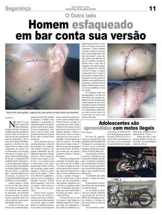 11Segurança Jornal Correio do Sul
Quinta-Feira, 25 de Janeiro de 2018
Na noite de segunda-
-feira, por volta das 22h, uma
guarniçãodaPolíciaMilitarde
Araranguá foi acionada para
verificar jovens realizando
manobras perigosas de moto-
cicleta, no bairro Mato Alto.
As guarnições iniciaram
as buscas e abordaram uma
motocicleta.Duranteaaborda-
gem, os policiais constataram
que as numerações do chassi e
do motor estavam suprimidas,
que a motocicleta não possuía
placa, e que o condutor era um
adolescente.
O abordado não soube
explicar a origem da moto-
cicleta.
Amotocicletafoiremovi-
da e adolescente encaminhado
à central de polícia.
Já na manhã de terça-
-feira, por volta das 11h30min,
uma guarnição da Polícia
Militar de Araranguá em ron-
das abordou o condutor de
uma motocicleta no centro do
município.
Ao consultarem o núme-
O Outro lado
Adolescentes são
apreendidos com motos ilegais
Nicão sofreu vários golpes, e segundo ele, pode perder um braço devido aos ferimentos
ro do chassi, os policiais mili-
tares verificaram que constava
em uma I/TRAXX JL110, e o
motor era de uma Sundown, e
que estava com a numeração
do sinal identificador raspada.
Sombrio
Araranguá
Homem esfaqueado
em bar conta sua versão
N
a tarde de terça
feira, Ismael dos
Santos Machado,
morador do bairro Guarita em
Sombrio, procurou a edição do
Jornal Correio do Sul para re-
latar um fato que aconteceu na
noite de quarta-feira, 4 de ja-
neiro, por volta das 20h30min,
quando se envolveu em uma
briga de bar e acabou sendo
esfaqueado. De acordo com
as informações, os envolvidos
tratavam-se de Ismael, de 32
anos, e LiberoAlfredoVefago,
de 56, que é o proprietário do
estabelecimento. Naquela noi-
te, na discussão que aconteceu
no bar de Libero, na localidade
da Guarita, Ismael foi esfaque-
ado por Libero, e conduzido
para o Hospital Regional de
Araranguá. O agressor foi
levado pela PM para delegacia
da Polícia Civil de Sombrio.
Ismael contatou o Jornal
Correio do Sul para relatar
sua versão pois, segundo ele,
foi vítima de uma tentativa
de homicídio, está sofrendo
calúnias por parte de muitas
pessoas e pretende entrar com
ações judiciais contra quem
está falando mal dele.
Ainda de acordo com
Ismael, que é conhecido popu-
larmentecomoNicão,morador
de Guarita, e trabalha como
segurança e na plantação de
maracujá,naquele4dejaneiro,
ele estava junto de dois amigos
há aproximadamente duas
horas no bar de Libero, mais
precisamente próximo à janela
do bar onde os clientes ficam
para fumar.
Nicão relata que, por cau-
sas desconhecidas, o dono do
bar se dirigiu a ele, xingando.
“De repente começou a me
agredir verbalmente, me cha-
mandodevagabundoefalando
palavrão. Nesse momento
um dos meus amigos já saiu
do bar e eu perguntei para
o comerciante o que estava
acontecendo? Então ele disse
que era porque a gente estava
jogando as xepas de cigarro
para fora da janela, e voltou
a me chamar de vagabundo e
com isso veio e me empurrou.
Daí falei: ‘Tá louco?’. O dono
do bar respondeu: ‘Loco tu vai
ver agora!’. Então entrou no
bar e voltou com uma faca”,
relata.
Depois dessa situação,
Nicão conta que decidiu ir
embora, para evitar confusão,
mas notou que tinha esquecido
sua carteira, cigarro e celular
dentro do estabelecimento e
teve de pedir a um amigo para
buscar,momentoemquenova-
mente o dono ofendeu Nicão.
Posteriormente, quando as
coisas pareciam mais calmas,
Nicão teve de retornar ao local
para buscar sua bicicleta. Foi
quando, segundo a vítima, o
dono do bar voltou a investir
contra ele com a faca e para se
defender, o homem pegou um
cabo de vassoura. “Eu ainda
disse para ele largar o facão. E
falei se ele quisesse me agredir
queviessenosoco”,dizNicão,
que ressalta que em nenhum
momento ameaçou a família
do homem.
Nessa hora a briga já tinha
começado. Foi quando, segun-
do a vítima, ele saiu correndo.
“Eu estava correndo de costas
eelecomeçouadarasfacãoza-
das, foram sete. Quando caí no
chão, tive de me defender com
os pés, e quando conseguir
sair, fui correndo para o Bar
do Zé, (que fica ali próximo)
onde pessoas impediram que
o homem me agredisse ainda
mais. Ali alertaram sobre meu
braço, que estava muito ferido.
Ele tentou me matar”, conta a
versão de Nicão.
A vítima diz que só está
viva graças à ação rápida do
Hospital Regional de Araran-
guá, onde sete enfermeiros e
dois médicos trabalharam ra-
Além disso, o condutor era um
adolescente de 15 anos.
Diante dos fatos, o ado-
lescente também recebeu voz
de prisão e foi encaminhado à
central de polícia.
pidamenteparasalvá-lo.Nicão
sofreu 67 pontos devido aos
ferimentos. “Libero também
costuma mandar as pessoas
para o mato usando facão e dar
tapa nas pessoas”, acusa ele,
que explica que, diferente do
que foi colocado na primeira
matéria sobre o caso, não se
considera uma pessoa grande
e forte. Segundo ele, sua ficha
criminal é limpa, e chegou
a apresentar para o jornal os
documentos comprovando a
afirmação, além da carteira de
trabalho como profissional em
segurança, e comentou que as
únicas confusões que se envol-
veu foi por trabalhar no setor
em eventos.
No momento, Nicão está
desempregado e devido aos
ferimentos não consegue tra-
balhar na lavoura de maracujá.
Ainda segundo ele, há o risco
de perder um braço. O homem
também lamentou os comentá-
rios difamatórios publicados
nas redes sociais contra ele
e disse que vai buscar seus
direitos na Justiça.
 