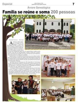 7Especial JORNAL CORREIO DO SUL
Quinta-Feira, 25 de Janeiro de 2018
Árvore Genealógica
Gislaine Fontoura - Maracajá
Família se reúne e soma 200 pessoas
A
conteceu no último domin-
go, em Espigão da Toca,
Maracajá, o 1º Encontro dos
Descendentes de Pedro Cecchella e Julia
Zanete Cecchella.Aconfraternização, que
reuniu cerca de 200 pessoas no Salão Paro-
quial da Igreja Católica da comunidade, a
qual seu Pedro ajudou a construir, iniciou
com uma missa celebrada pelo padre Lucas. Em seguida Alberto Cechella, neto de
seu Pedro e dona Júlia, fez uma apresentação, contando a história dos Cecchellas,
desde o nascimento do pai de Pedro, em Tovena, município de Cison Di Valmarino,
da província de Treviso, na Itália, até a atualidade.
SegundoAlberto, os Cecchellas tiveram mais de uma escrita no Brasil, Cichella,
que é o seu sobrenome, Cechella e até Ciquella.Após a apresentação teve um almoço
de confraternização, em que participaram parentes de várias partes do Paraná e do
Rio Grande do Sul, além dos familiares da região, principalmente de São João do
Sul, Praia Grande e Maracajá.
Seu Pedro nasceu em 24 de agosto de 1896 e dona Júlia em 15 de fevereiro
de 1899, ambos passaram a infância no município de Criciúma, casaram em 10 de
outubro de 1919 e no mesmo ano foram morar em Espigão da Toca, trabalharam
como agricultores e comerciantes e permaneceram na comunidade maracajaense
até o ﬁm de suas vidas, ambos faleceram no ano de 1974.
O casal teve 14 ﬁlhos (a maioria seguiu a proﬁssão dos pais, de comerciante),
82 netos, 187 bisnetos, 134 trinetos e 16 tataranetos. Dos 14 ﬁlhos, cinco estão
vivos e dois continuam morando em Espigão da Toca, com seus descentes. Basta
uma pequena caminhada pela região para encontrar muitos Cecchellas, aliás, a
comunidade é apontada pelos maracajaenses como: “lá nos Cechellas”. Dos outros
três ﬁlhos vivos, dois moram no estado do Paraná e um em Criciúma.
 