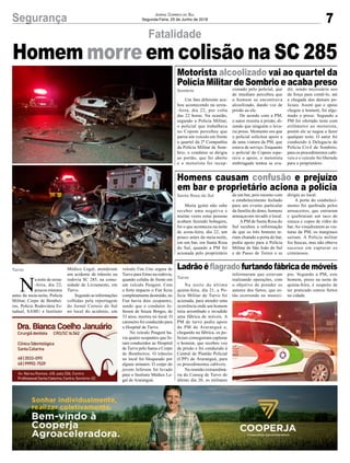 7Segurança Jornal Correio do Sul
Segunda-Feira, 25 de Junho de 2018
Fatalidade
Homem morre em colisão na SC 285
N
a noite de sexta-
-feira, dia 22,
poucos minutos
antes da meia-noite, Polícia
Militar, Corpo de Bombei-
ros, Policia Rodoviária Es-
tadual, SAMU e Instituto
Turvo Médico Legal, atenderam
um acidente de trânsito na
rodovia SC 285, na comu-
nidade de Livramento, em
Turvo.
Segundo as informações
colhidas pela reportagem
do Jornal Correio do Sul
no local do acidente, um
veículo Fiat Uno seguia de
Turvo para Ermo na rodovia,
quando colidiu de frente em
um veículo Peugeot. Com
o forte impacto o Fiat ficou
completamente destruído, no
Fiat havia dois ocupantes,
sendo que o condutor Je-
ferson de Souza Borges, de
33 anos, morreu no local. O
caroneiro foi conduzido para
o Hospital de Turvo.
No veículo Peugeot ha-
via quatro ocupantes que fo-
ram conduzidos ao Hospital
de Turvo pelo Samu e Corpo
de Bombeiros. O trânsito
no local foi bloqueado por
alguns minutos. O corpo do
jovem Jeferson foi levado
para o Instituto Médico Le-
gal de Araranguá.
Um fato diferente aca-
bou acontecendo na sexta-
-feira, dia 22, por volta
das 22 horas. Na ocasião,
segundo a Polícia Militar,
o policial que trabalhava
no Copom percebeu que
parou um veículo em frente
a quartel da 2ª Companhia
da Polícia Militar de Som-
brio, o condutor se dirigiu
ao portão, que foi aberto
e o motorista foi recep-
Muita gente não sabe
receber uma negativa e
muitas vezes estas pessoas
acabam fazendo bobagem,
foi o que aconteceu na noite
de sexta-feira, dia 22, um
pouco antes da meia-noite,
em um bar, em Santa Rosa
do Sul, quando a PM foi
acionada pelo proprietário
Na noite da última
quinta-feira, dia 21, a Po-
lícia Militar de Turvo foi
acionada, para atender uma
ocorrência onde um homem
teria arrombado e invadido
uma fábrica de móveis. A
PM de turvo pediu apoio
da PM de Araranguá e,
chegando na fábrica, os po-
liciais conseguiram capturar
o homem, que recebeu voz
de prisão e foi conduzido à
Central de Plantão Policial
(CPP) de Araranguá, para
os procedimentos cabíveis.
Na reunião extraordiná-
ria do Conseg de Turvo do
último dia 20, os militares
Motorista alcoolizado vai ao quartel da
Polícia Militar de Sombrio e acaba preso
Homens causam confusão e prejuízo
em bar e proprietário aciona a polícia
Ladrãoéflagradofurtandofábricademóveis
Sombrio
Santa Rosa do Sul
Turvo
cionado pelo policial, que
de imediato percebeu que
o homem se encontrava
alcoolizado, dando voz de
prisão aa ele.
De acordo com a PM,
o autor resistiu à prisão, di-
zendo que ninguém o leva-
ria preso. Momento em que
o policial solicitou apoio a
de uma viatura da PM, que
estava de serviço. Enquanto
o policial do Copom espe-
rava o apoio, o motorista
embriagado tentou se eva-
de um bar, pois mesmo com
o estabelecimento fechado
para um evento particular
da família do dono, homens
ameaçavam invadir o local.
A PM de Santa Rosa do
Sul recebeu a informação
de que os três homens te-
riam chutado a porta do bar,
pediu apoio para a Polícia
Militar de São João do Sul
e de Passo de Torres e se
informaram que estavam
realizando operações, com
o objetivo de prender os
autores dos furtos, que es-
tão ocorrendo no municí-
dir, sendo necessário uso
da força para contê-lo, até
a chegada dos demais po-
liciais. Assim que o apoio
chegou o homem, foi alge-
mado e preso. Segundo a
PM foi ofertado teste com
etilômetro ao motorista,
porém ele se negou a fazer
qualquer teste. O autor foi
conduzido à Delegacia de
Polícia Civil de Sombrio,
para os procedimentos cabí-
veis e o veículo foi liberado
para o proprietário.
dirigiu ao local.
A porta do estabeleci-
mento foi quebrada pelos
arruaceiros, que entraram
e quebraram um taco de
sinuca e copos de vidro do
bar.Ao visualizarem as via-
turas da PM, os marginais
saíram. A Polícia militar
fez buscas, mas não obteve
sucesso em capturar os
criminosos.
pio. Segundo a PM, este
homem, preso na noite de
quinta-feira, é suspeito de
ter praticado outros furtos
na cidade.
 