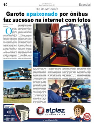 10 EspecialJornal Correio do Sul
Quarta-Feira, 25 de Julho de 2018
Dia do Motorista
Garoto apaixonado por ônibus
faz sucesso na internet com fotosBalneário Gaivota
Sombrio
O
amor pe-
los brutos
é algo que
passa de
pai para
filho, em alguns casos, os
pequenos, antes de se habi-
litarem para dirigir, buscam
outras formas de proximidade
dos veículos, pelo qual são
apaixonados e continuam
sonhando em passar dias no
volante de um ônibus ou ca-
minhão,transportandopessoas
ou cargas, pelas estradas do
Brasil e até daAmérica Latina.
Este é o caso do jovem
Vinícius Ramos André, de 13
anos, que estuda no oitavo ano
da escola EEFAlbino Bernar-
dino de Melo, em Balneário
Gaivota.Vinícius, assim como
outras crianças, cresceu vendo
opaitrabalharcomosgigantes
da estrada. No caso do garoto,
a família tem uma empresa de
ônibus, a Eusantur, e desde de
muito novo o menino já tinha
uma ligação direta com ônibus
de viagem.
“A paixão pelo ônibus
veioporqueminhafamíliatem
uma empresa, então eu cresci
gostandodeônibusequerendo
dirigir,semprepesquiseimuita
coisa sobre ônibus, de todos os
tipos e modelos, e quanto mais
meinformava,odesejodedes-
cobrir mais sobre o mundo dos
ônibus somente aumentava”,
contou Vinícius, que em 2016
iniciou uma atividade que
acabou revelando sua segunda
paixão, a fotografia.
Como algumas vezes o
menino ia com seu pai no pa-
radouro do Restaurante Japo-
nês, em Sombrio, onde passa
ônibus de toda a América La-
tina, ele começou a fotografar
usandoseucelular,tiravafotos
dos ônibus e postava em suas
redes sociais, em pouco tempo
suas fotos se tornaram sucesso
e correram o mundo. Vendo
que o garoto levava jeito, os
pais autorizaram que ele pas-
sasse momentos de folga no
Restaurante Japonês, fazendo
fotos dos ônibus e no final de
2017 o menino recebeu uma
máquina fotográfica dos pais,
para aprimorar suas fotos,
dando a elas mais qualidade,
o garoto atualmente faz um
curso de fotografia na Unesc.
“Já falamos para ele, não
importa se quer ser fotografo
ou motorista, mas o que ele
quiser ser, tem que ser feliz e
ter responsabilidade no traba-
lho que assumir”, comentou
a mãe Karina, que ressalta
a importância da equipe do
Restaurante Japonês nesse
processo. “Os profissionais do
Restaurante Japonês sempre
dão muito apoio ao Vinicius
e ele se sente muito bem lá,
pois, sempre que está de folga,
vai para a pátio do paradouro
e faz fotos lindas de todo tipo
de ônibus. Claro, faz isso sem
esquecer dos estudos, pois é
um aluno focado e com boas
notas”, disse a mãe.
Vinícius não abre mão de
nenhuma de suas paixões e
quando questionado qual das
duas pretende seguir ao longo
da vida, responde: “As duas,
tenhoosonhodedirigirônibus
e também quero continuar fo-
tografando e ganhando conhe-
cimento, com as duas paixões
e sendo feliz”, ponderou.
 